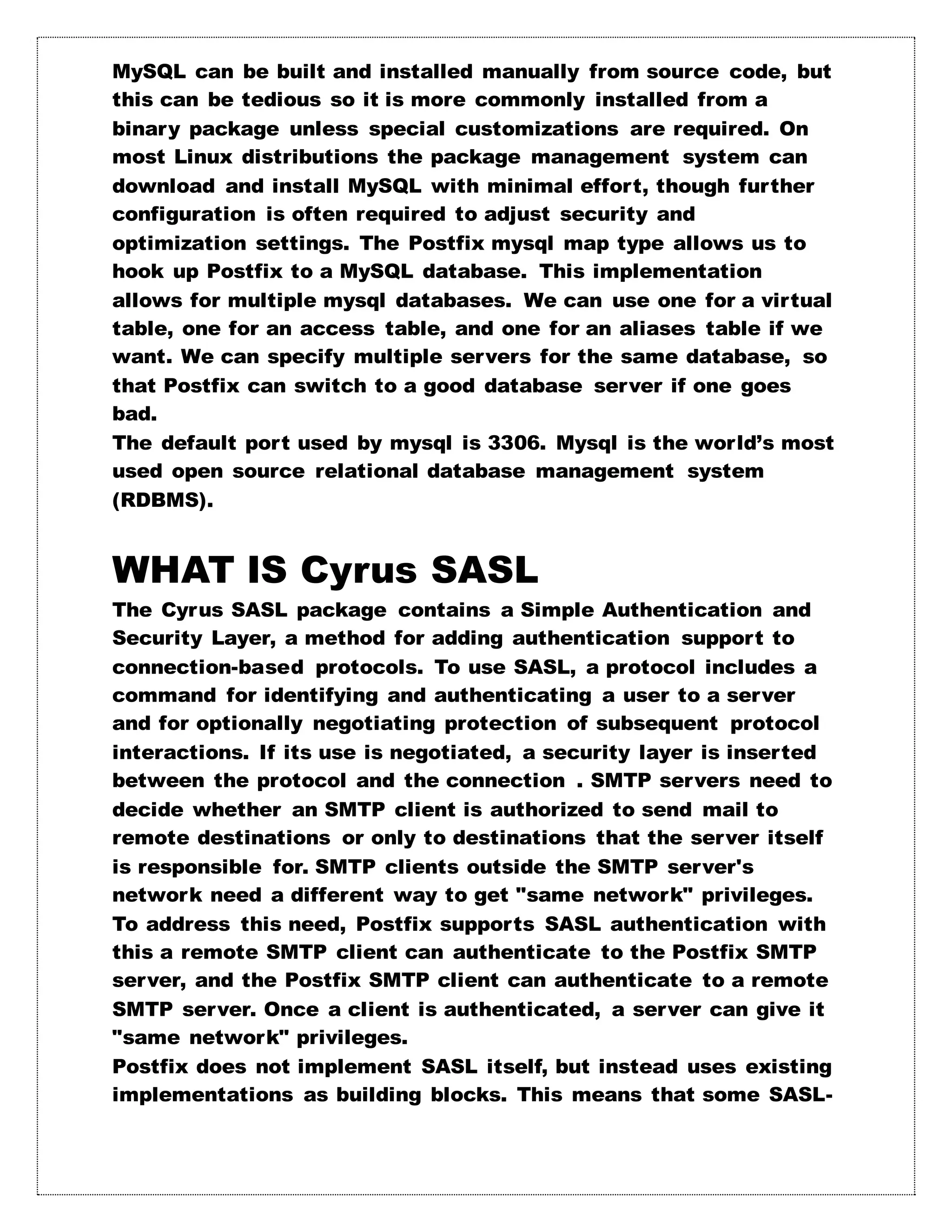 MySQL can be built and installed manually from source code, but
this can be tedious so it is more commonly installed from a
binary package unless special customizations are required. On
most Linux distributions the package management system can
download and install MySQL with minimal effort, though further
configuration is often required to adjust security and
optimization settings. The Postfix mysql map type allows us to
hook up Postfix to a MySQL database. This implementation
allows for multiple mysql databases. We can use one for a virtual
table, one for an access table, and one for an aliases table if we
want. We can specify multiple servers for the same database, so
that Postfix can switch to a good database server if one goes
bad.
The default port used by mysql is 3306. Mysql is the world’s most
used open source relational database management system
(RDBMS).
WHAT IS Cyrus SASL
The Cyrus SASL package contains a Simple Authentication and
Security Layer, a method for adding authentication support to
connection-based protocols. To use SASL, a protocol includes a
command for identifying and authenticating a user to a server
and for optionally negotiating protection of subsequent protocol
interactions. If its use is negotiated, a security layer is inserted
between the protocol and the connection . SMTP servers need to
decide whether an SMTP client is authorized to send mail to
remote destinations or only to destinations that the server itself
is responsible for. SMTP clients outside the SMTP server's
network need a different way to get "same network" privileges.
To address this need, Postfix supports SASL authentication with
this a remote SMTP client can authenticate to the Postfix SMTP
server, and the Postfix SMTP client can authenticate to a remote
SMTP server. Once a client is authenticated, a server can give it
"same network" privileges.
Postfix does not implement SASL itself, but instead uses existing
implementations as building blocks. This means that some SASL-
 