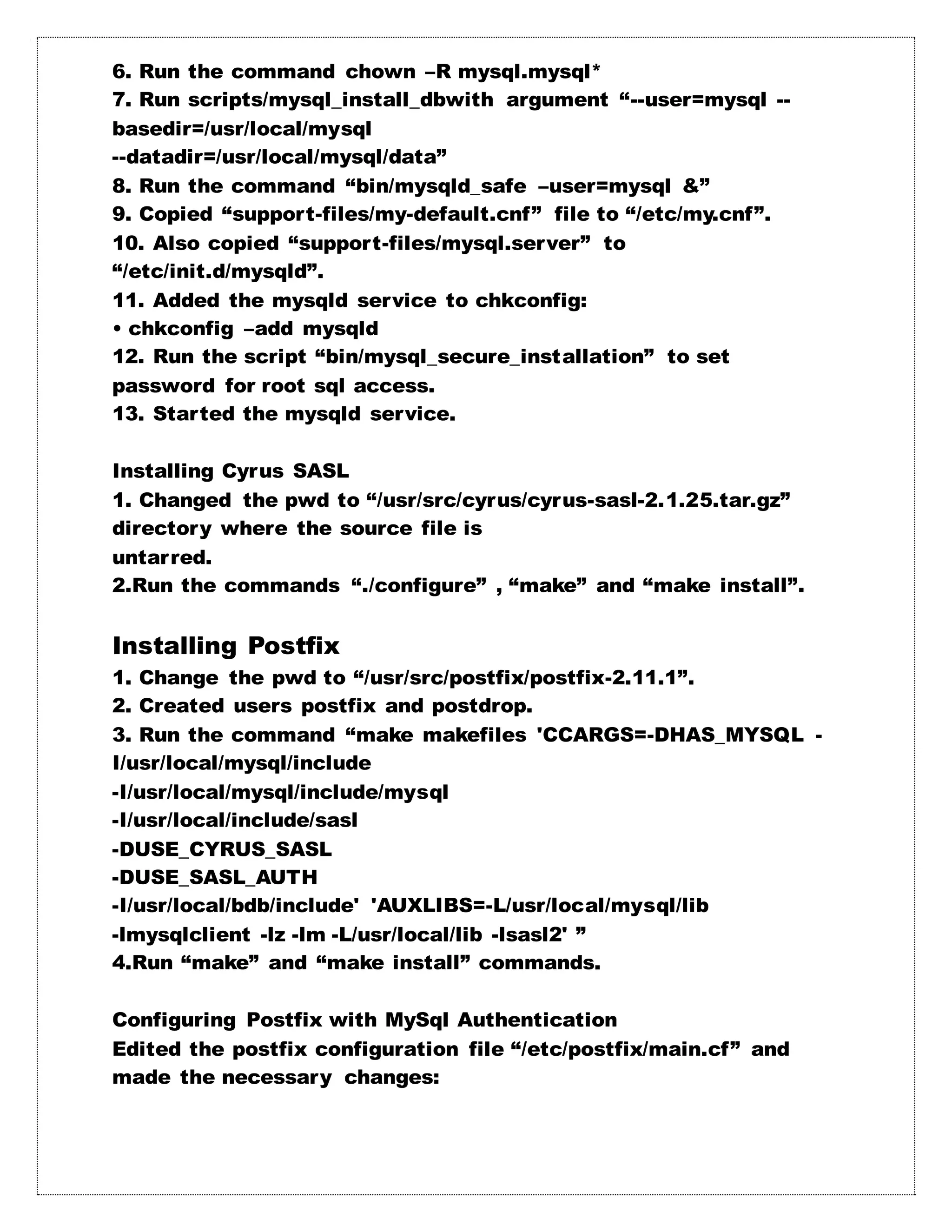 6. Run the command chown –R mysql.mysql*
7. Run scripts/mysql_install_dbwith argument “--user=mysql --
basedir=/usr/local/mysql
--datadir=/usr/local/mysql/data”
8. Run the command “bin/mysqld_safe –user=mysql &”
9. Copied “support-files/my-default.cnf” file to “/etc/my.cnf”.
10. Also copied “support-files/mysql.server” to
“/etc/init.d/mysqld”.
11. Added the mysqld service to chkconfig:
• chkconfig –add mysqld
12. Run the script “bin/mysql_secure_installation” to set
password for root sql access.
13. Started the mysqld service.
Installing Cyrus SASL
1. Changed the pwd to “/usr/src/cyrus/cyrus-sasl-2.1.25.tar.gz”
directory where the source file is
untarred.
2.Run the commands “./configure” , “make” and “make install”.
Installing Postfix
1. Change the pwd to “/usr/src/postfix/postfix-2.11.1”.
2. Created users postfix and postdrop.
3. Run the command “make makefiles 'CCARGS=-DHAS_MYSQL -
I/usr/local/mysql/include
-I/usr/local/mysql/include/mysql
-I/usr/local/include/sasl
-DUSE_CYRUS_SASL
-DUSE_SASL_AUTH
-I/usr/local/bdb/include' 'AUXLIBS=-L/usr/local/mysql/lib
-lmysqlclient -lz -lm -L/usr/local/lib -lsasl2' ”
4.Run “make” and “make install” commands.
Configuring Postfix with MySql Authentication
Edited the postfix configuration file “/etc/postfix/main.cf” and
made the necessary changes:
 