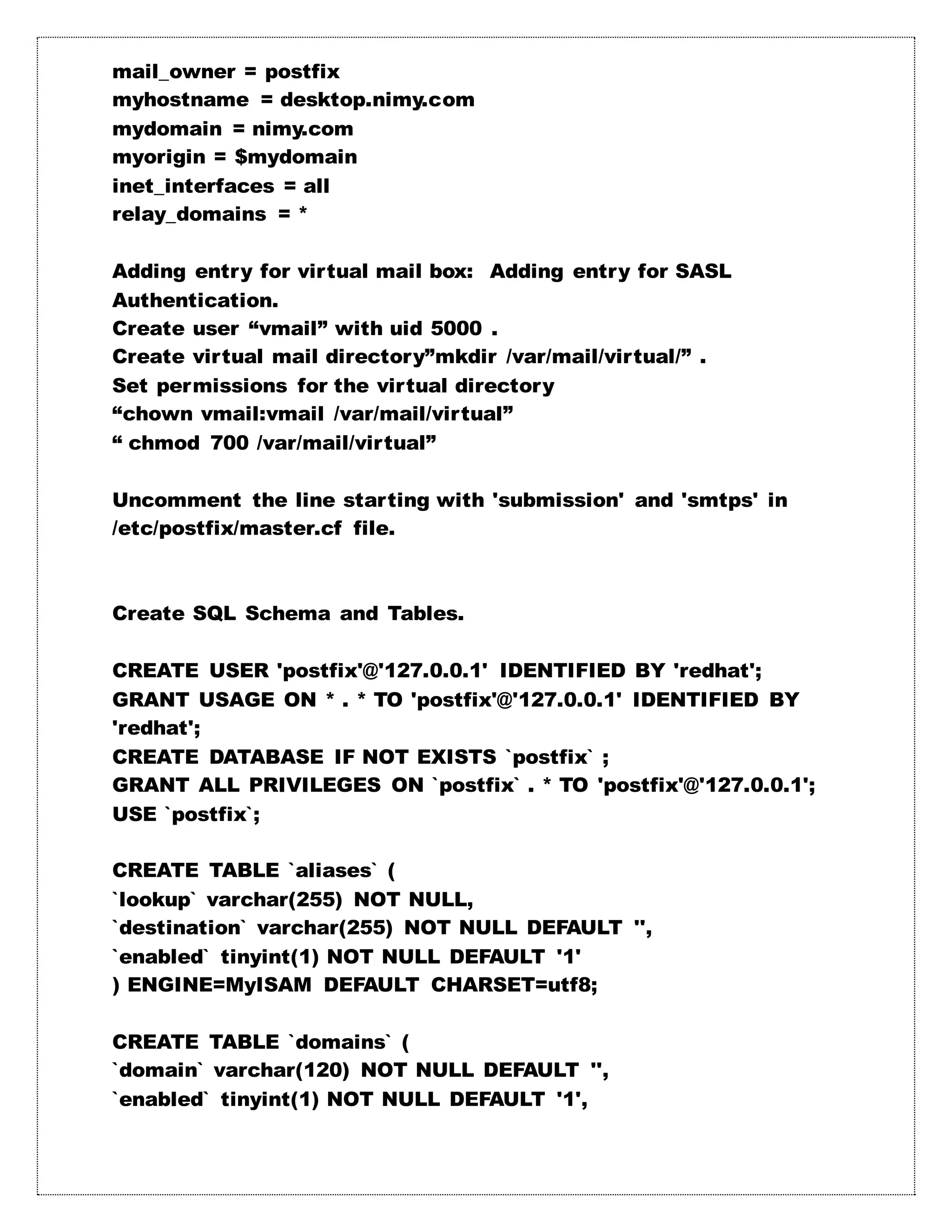 mail_owner = postfix
myhostname = desktop.nimy.com
mydomain = nimy.com
myorigin = $mydomain
inet_interfaces = all
relay_domains = *
Adding entry for virtual mail box: Adding entry for SASL
Authentication.
Create user “vmail” with uid 5000 .
Create virtual mail directory”mkdir /var/mail/virtual/” .
Set permissions for the virtual directory
“chown vmail:vmail /var/mail/virtual”
“ chmod 700 /var/mail/virtual”
Uncomment the line starting with 'submission' and 'smtps' in
/etc/postfix/master.cf file.
Create SQL Schema and Tables.
CREATE USER 'postfix'@'127.0.0.1' IDENTIFIED BY 'redhat';
GRANT USAGE ON * . * TO 'postfix'@'127.0.0.1' IDENTIFIED BY
'redhat';
CREATE DATABASE IF NOT EXISTS `postfix` ;
GRANT ALL PRIVILEGES ON `postfix` . * TO 'postfix'@'127.0.0.1';
USE `postfix`;
CREATE TABLE `aliases` (
`lookup` varchar(255) NOT NULL,
`destination` varchar(255) NOT NULL DEFAULT '',
`enabled` tinyint(1) NOT NULL DEFAULT '1'
) ENGINE=MyISAM DEFAULT CHARSET=utf8;
CREATE TABLE `domains` (
`domain` varchar(120) NOT NULL DEFAULT '',
`enabled` tinyint(1) NOT NULL DEFAULT '1',
 