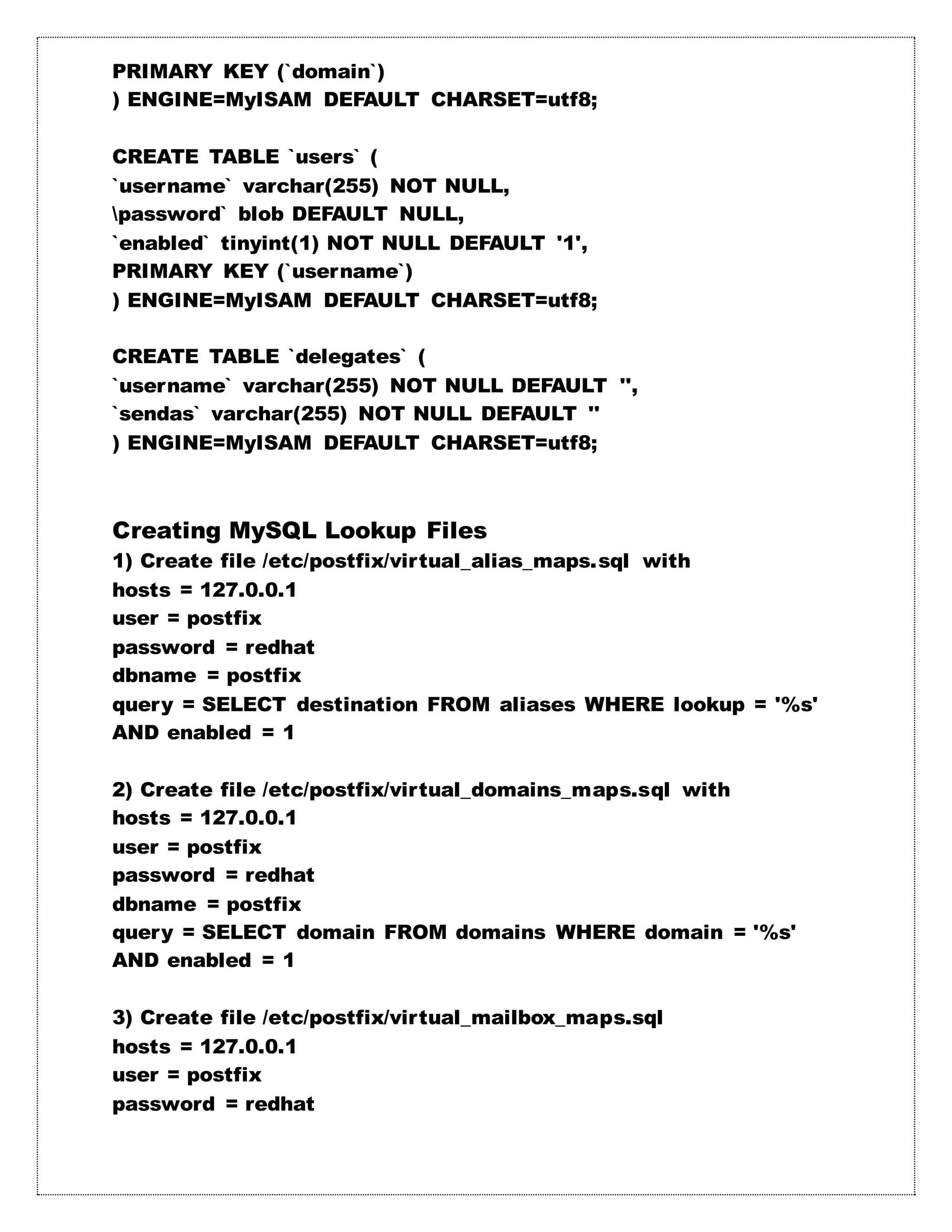 PRIMARY KEY (`domain`)
) ENGINE=MyISAM DEFAULT CHARSET=utf8;
CREATE TABLE `users` (
`username` varchar(255) NOT NULL,
password` blob DEFAULT NULL,
`enabled` tinyint(1) NOT NULL DEFAULT '1',
PRIMARY KEY (`username`)
) ENGINE=MyISAM DEFAULT CHARSET=utf8;
CREATE TABLE `delegates` (
`username` varchar(255) NOT NULL DEFAULT '',
`sendas` varchar(255) NOT NULL DEFAULT ''
) ENGINE=MyISAM DEFAULT CHARSET=utf8;
Creating MySQL Lookup Files
1) Create file /etc/postfix/virtual_alias_maps.sql with
hosts = 127.0.0.1
user = postfix
password = redhat
dbname = postfix
query = SELECT destination FROM aliases WHERE lookup = '%s'
AND enabled = 1
2) Create file /etc/postfix/virtual_domains_maps.sql with
hosts = 127.0.0.1
user = postfix
password = redhat
dbname = postfix
query = SELECT domain FROM domains WHERE domain = '%s'
AND enabled = 1
3) Create file /etc/postfix/virtual_mailbox_maps.sql
hosts = 127.0.0.1
user = postfix
password = redhat
 