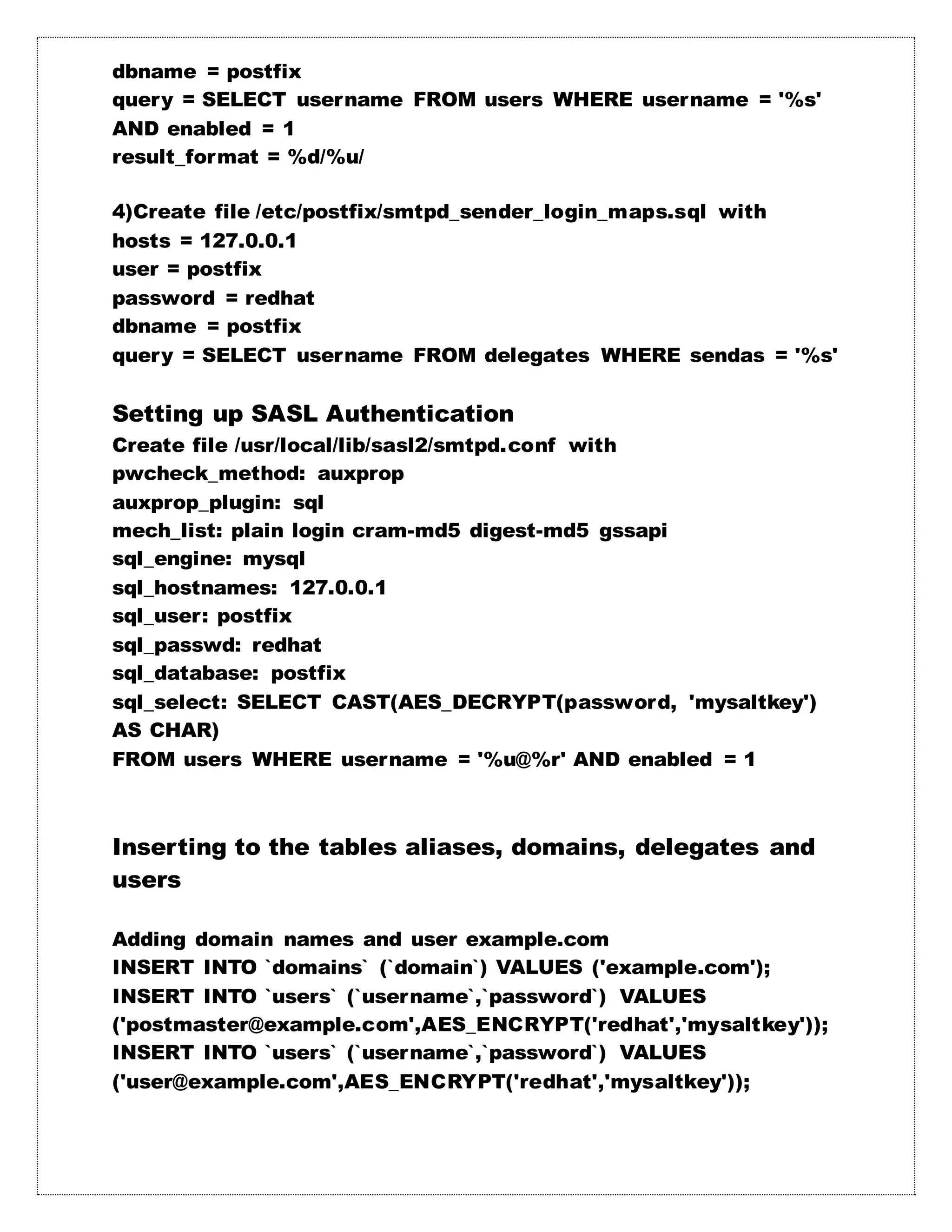dbname = postfix
query = SELECT username FROM users WHERE username = '%s'
AND enabled = 1
result_format = %d/%u/
4)Create file /etc/postfix/smtpd_sender_login_maps.sql with
hosts = 127.0.0.1
user = postfix
password = redhat
dbname = postfix
query = SELECT username FROM delegates WHERE sendas = '%s'
Setting up SASL Authentication
Create file /usr/local/lib/sasl2/smtpd.conf with
pwcheck_method: auxprop
auxprop_plugin: sql
mech_list: plain login cram-md5 digest-md5 gssapi
sql_engine: mysql
sql_hostnames: 127.0.0.1
sql_user: postfix
sql_passwd: redhat
sql_database: postfix
sql_select: SELECT CAST(AES_DECRYPT(password, 'mysaltkey')
AS CHAR)
FROM users WHERE username = '%u@%r' AND enabled = 1
Inserting to the tables aliases, domains, delegates and
users
Adding domain names and user example.com
INSERT INTO `domains` (`domain`) VALUES ('example.com');
INSERT INTO `users` (`username`,`password`) VALUES
('postmaster@example.com',AES_ENCRYPT('redhat','mysaltkey'));
INSERT INTO `users` (`username`,`password`) VALUES
('user@example.com',AES_ENCRYPT('redhat','mysaltkey'));
 