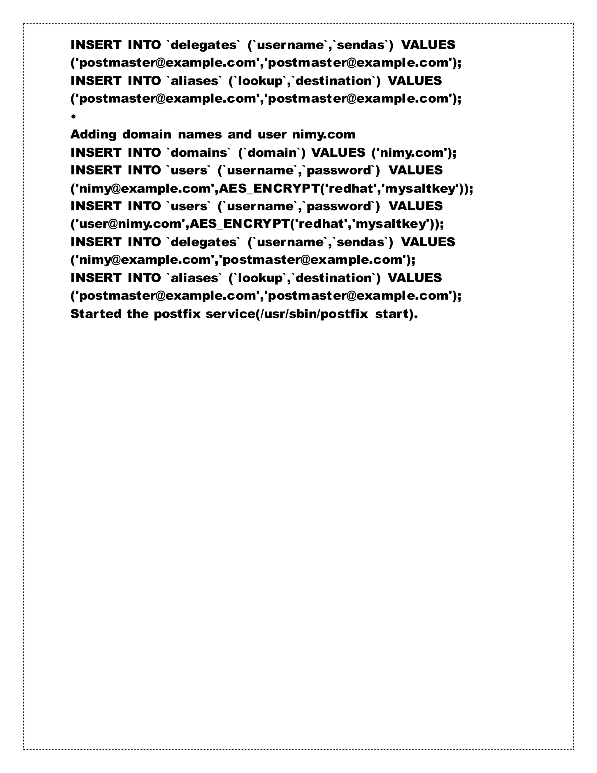 INSERT INTO `delegates` (`username`,`sendas`) VALUES
('postmaster@example.com','postmaster@example.com');
INSERT INTO `aliases` (`lookup`,`destination`) VALUES
('postmaster@example.com','postmaster@example.com');
•
Adding domain names and user nimy.com
INSERT INTO `domains` (`domain`) VALUES ('nimy.com');
INSERT INTO `users` (`username`,`password`) VALUES
('nimy@example.com',AES_ENCRYPT('redhat','mysaltkey'));
INSERT INTO `users` (`username`,`password`) VALUES
('user@nimy.com',AES_ENCRYPT('redhat','mysaltkey'));
INSERT INTO `delegates` (`username`,`sendas`) VALUES
('nimy@example.com','postmaster@example.com');
INSERT INTO `aliases` (`lookup`,`destination`) VALUES
('postmaster@example.com','postmaster@example.com');
Started the postfix service(/usr/sbin/postfix start).
 