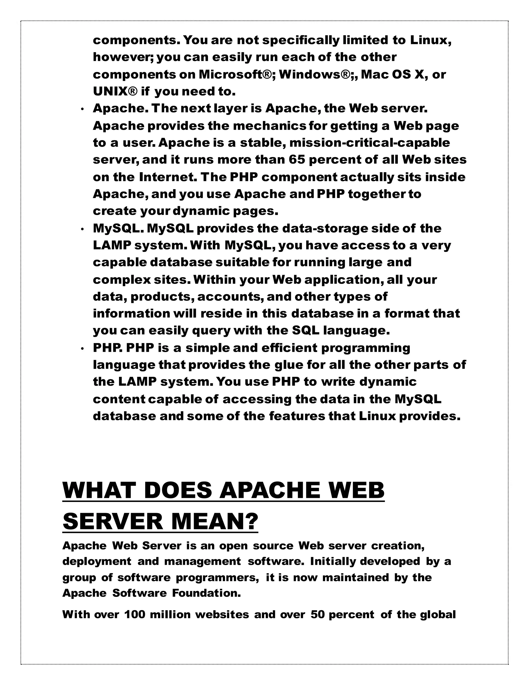 components. You are not specifically limited to Linux,
however; you can easily run each of the other
components on Microsoft®; Windows®;, Mac OS X, or
UNIX® if you need to.
• Apache. The next layer is Apache, the Web server.
Apache provides the mechanics for getting a Web page
to a user. Apache is a stable, mission-critical-capable
server, and it runs more than 65 percent of all Web sites
on the Internet. The PHP component actually sits inside
Apache, and you use Apache and PHP together to
create your dynamic pages.
• MySQL. MySQL provides the data-storage side of the
LAMP system. With MySQL, you have access to a very
capable database suitable for running large and
complex sites. Within your Web application, all your
data, products, accounts, and other types of
information will reside in this database in a format that
you can easily query with the SQL language.
• PHP. PHP is a simple and efficient programming
language that provides the glue for all the other parts of
the LAMP system. You use PHP to write dynamic
content capable of accessing the data in the MySQL
database and some of the features that Linux provides.
WHAT DOES APACHE WEB
SERVER MEAN?
Apache Web Server is an open source Web server creation,
deployment and management software. Initially developed by a
group of software programmers, it is now maintained by the
Apache Software Foundation.
With over 100 million websites and over 50 percent of the global
 