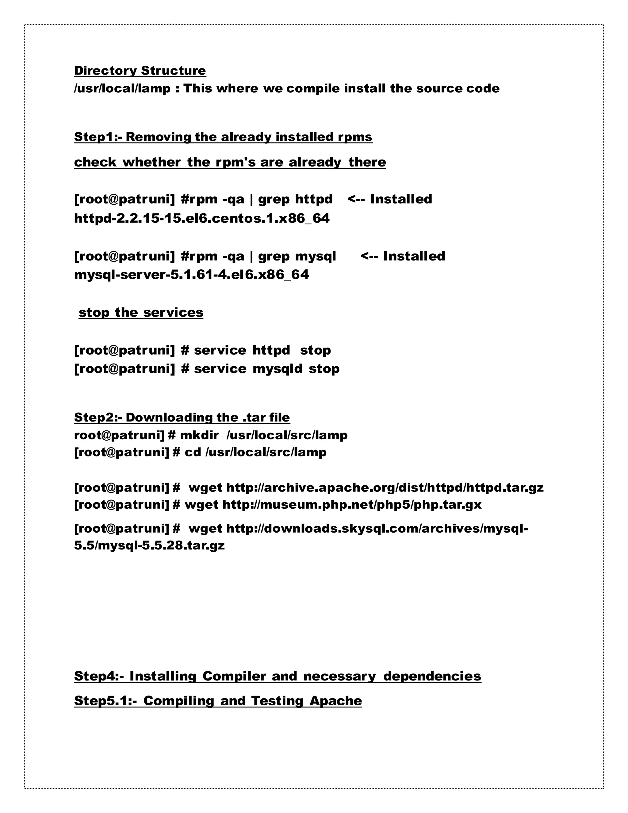 Directory Structure
/usr/local/lamp : This where we compile install the source code
Step1:- Removing the already installed rpms
check whether the rpm's are already there
[root@patruni] #rpm -qa | grep httpd <-- Installed
httpd-2.2.15-15.el6.centos.1.x86_64
[root@patruni] #rpm -qa | grep mysql <-- Installed
mysql-server-5.1.61-4.el6.x86_64
stop the services
[root@patruni] # service httpd stop
[root@patruni] # service mysqld stop
Step2:- Downloading the .tar file
root@patruni] # mkdir /usr/local/src/lamp
[root@patruni] # cd /usr/local/src/lamp
[root@patruni] # wget http://archive.apache.org/dist/httpd/httpd.tar.gz
[root@patruni] # wget http://museum.php.net/php5/php.tar.gx
[root@patruni] # wget http://downloads.skysql.com/archives/mysql-
5.5/mysql-5.5.28.tar.gz
Step4:- Installing Compiler and necessary dependencies
Step5.1:- Compiling and Testing Apache
 