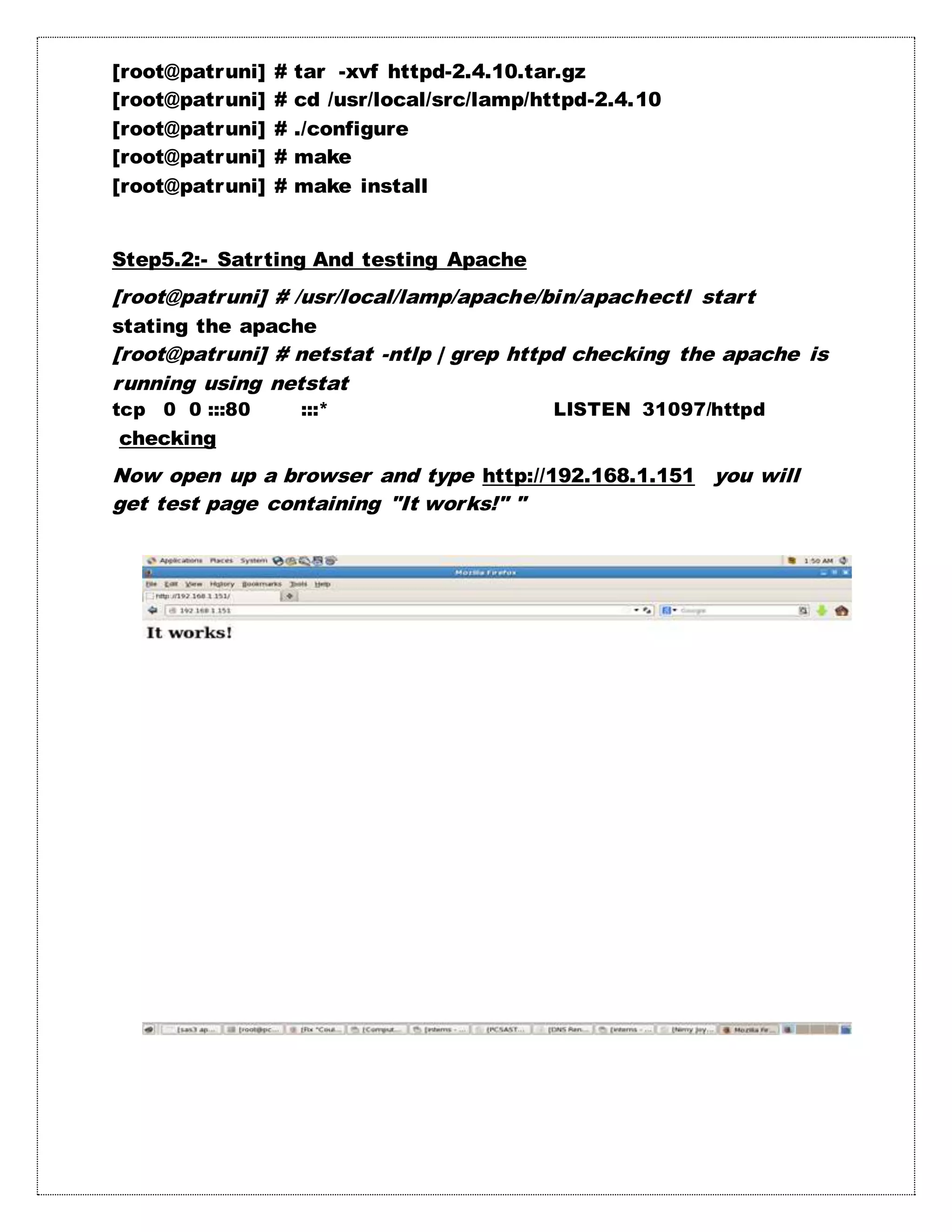 [root@patruni] # tar -xvf httpd-2.4.10.tar.gz
[root@patruni] # cd /usr/local/src/lamp/httpd-2.4.10
[root@patruni] # ./configure
[root@patruni] # make
[root@patruni] # make install
Step5.2:- Satrting And testing Apache
[root@patruni] # /usr/local/lamp/apache/bin/apachectl start
stating the apache
[root@patruni] # netstat -ntlp | grep httpd checking the apache is
running using netstat
tcp 0 0 :::80 :::* LISTEN 31097/httpd
checking
Now open up a browser and type http://192.168.1.151 you will
get test page containing "It works!" "
 