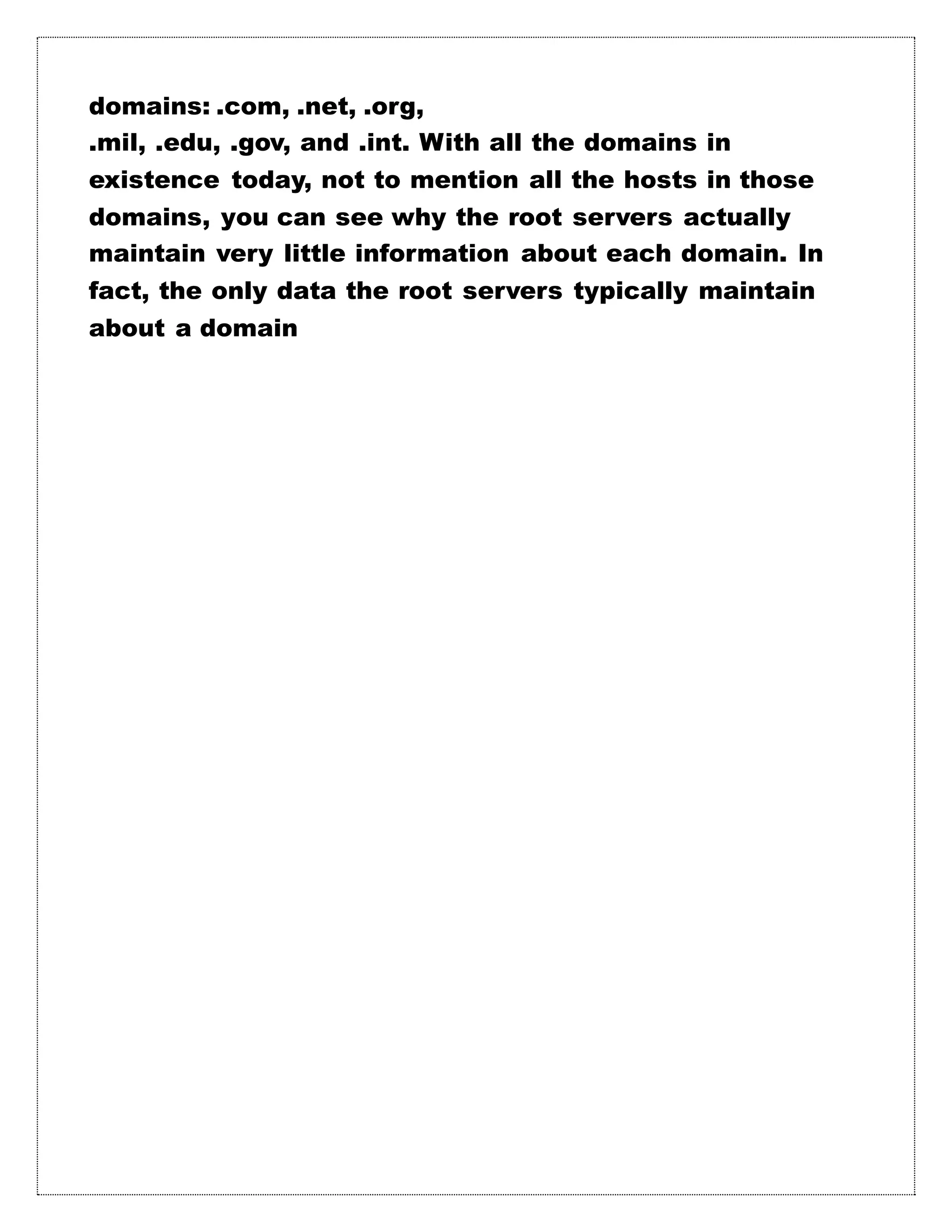 domains: .com, .net, .org,
.mil, .edu, .gov, and .int. With all the domains in
existence today, not to mention all the hosts in those
domains, you can see why the root servers actually
maintain very little information about each domain. In
fact, the only data the root servers typically maintain
about a domain
 