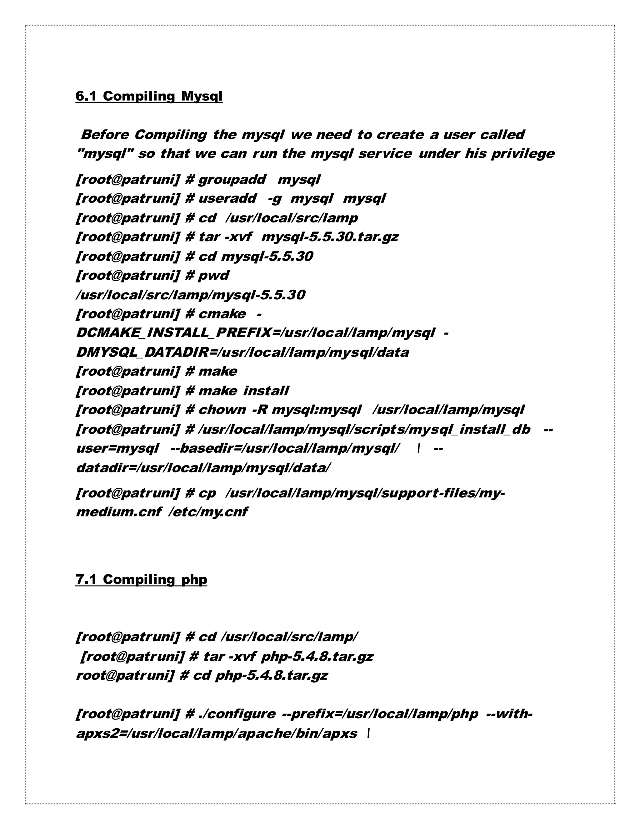 6.1 Compiling Mysql
Before Compiling the mysql we need to create a user called
"mysql" so that we can run the mysql service under his privilege
[root@patruni] # groupadd mysql
[root@patruni] # useradd -g mysql mysql
[root@patruni] # cd /usr/local/src/lamp
[root@patruni] # tar -xvf mysql-5.5.30.tar.gz
[root@patruni] # cd mysql-5.5.30
[root@patruni] # pwd
/usr/local/src/lamp/mysql-5.5.30
[root@patruni] # cmake -
DCMAKE_INSTALL_PREFIX=/usr/local/lamp/mysql -
DMYSQL_DATADIR=/usr/local/lamp/mysql/data
[root@patruni] # make
[root@patruni] # make install
[root@patruni] # chown -R mysql:mysql /usr/local/lamp/mysql
[root@patruni] # /usr/local/lamp/mysql/scripts/mysql_install_db --
user=mysql --basedir=/usr/local/lamp/mysql/  --
datadir=/usr/local/lamp/mysql/data/
[root@patruni] # cp /usr/local/lamp/mysql/support-files/my-
medium.cnf /etc/my.cnf
7.1 Compiling php
[root@patruni] # cd /usr/local/src/lamp/
[root@patruni] # tar -xvf php-5.4.8.tar.gz
root@patruni] # cd php-5.4.8.tar.gz
[root@patruni] # ./configure --prefix=/usr/local/lamp/php --with-
apxs2=/usr/local/lamp/apache/bin/apxs 
 