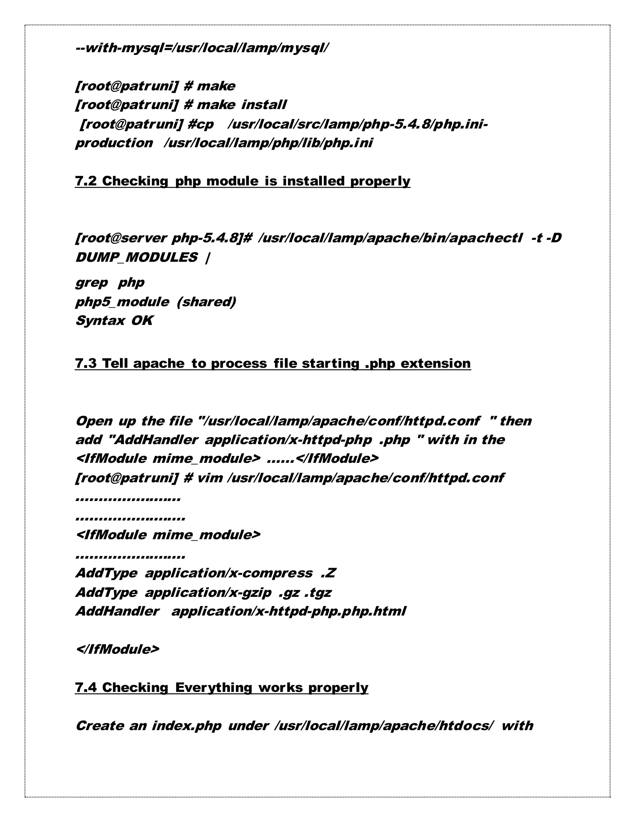 --with-mysql=/usr/local/lamp/mysql/
[root@patruni] # make
[root@patruni] # make install
[root@patruni] #cp /usr/local/src/lamp/php-5.4.8/php.ini-
production /usr/local/lamp/php/lib/php.ini
7.2 Checking php module is installed properly
[root@server php-5.4.8]# /usr/local/lamp/apache/bin/apachectl -t -D
DUMP_MODULES |
grep php
php5_module (shared)
Syntax OK
7.3 Tell apache to process file starting .php extension
Open up the file "/usr/local/lamp/apache/conf/httpd.conf " then
add "AddHandler application/x-httpd-php .php " with in the
<IfModule mime_module> ......</IfModule>
[root@patruni] # vim /usr/local/lamp/apache/conf/httpd.conf
.......................
........................
<IfModule mime_module>
........................
AddType application/x-compress .Z
AddType application/x-gzip .gz .tgz
AddHandler application/x-httpd-php.php.html
</IfModule>
7.4 Checking Everything works properly
Create an index.php under /usr/local/lamp/apache/htdocs/ with
 