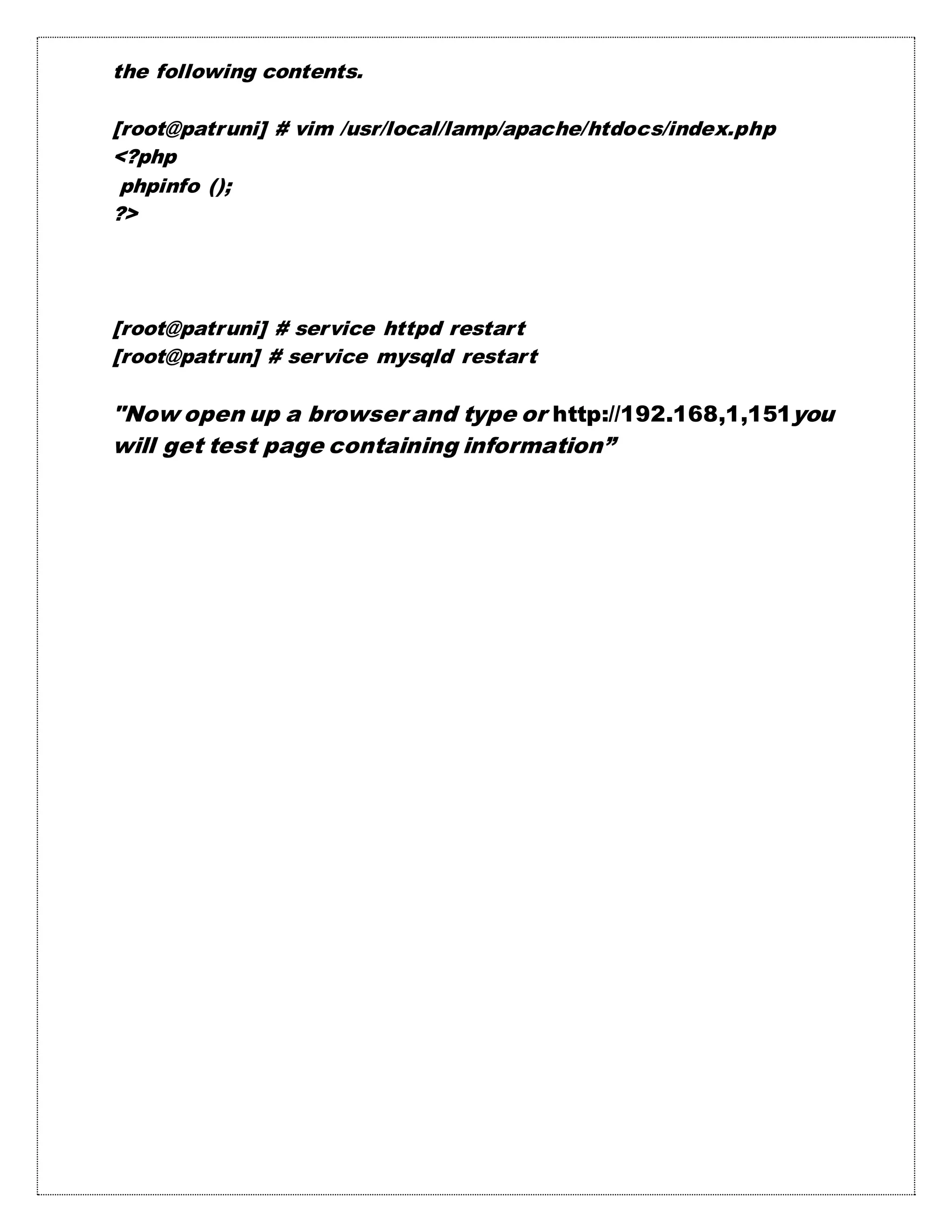 the following contents.
[root@patruni] # vim /usr/local/lamp/apache/htdocs/index.php
<?php
phpinfo ();
?>
[root@patruni] # service httpd restart
[root@patrun] # service mysqld restart
"Now open up a browser and type or http://192.168,1,151you
will get test page containing information”
 