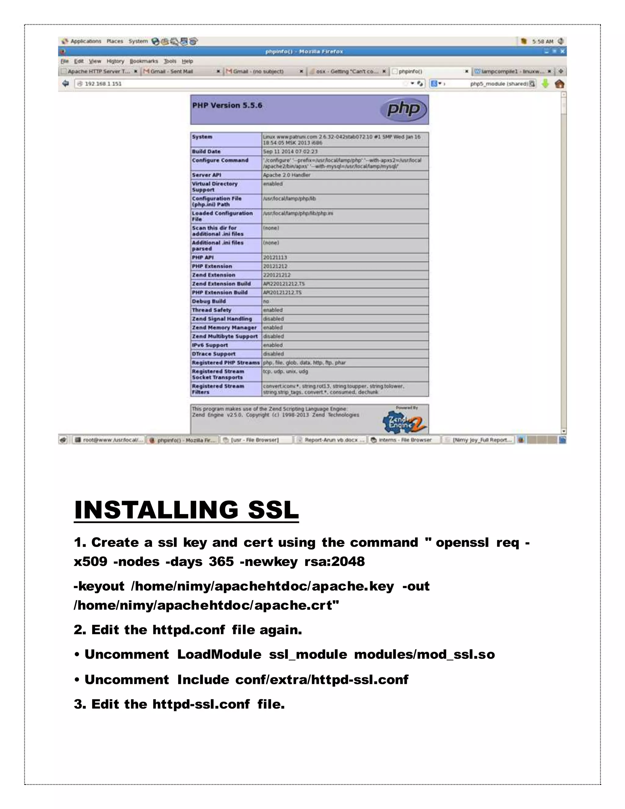 INSTALLING SSL
1. Create a ssl key and cert using the command " openssl req -
x509 -nodes -days 365 -newkey rsa:2048
-keyout /home/nimy/apachehtdoc/apache.key -out
/home/nimy/apachehtdoc/apache.crt"
2. Edit the httpd.conf file again.
• Uncomment LoadModule ssl_module modules/mod_ssl.so
• Uncomment Include conf/extra/httpd-ssl.conf
3. Edit the httpd-ssl.conf file.
 