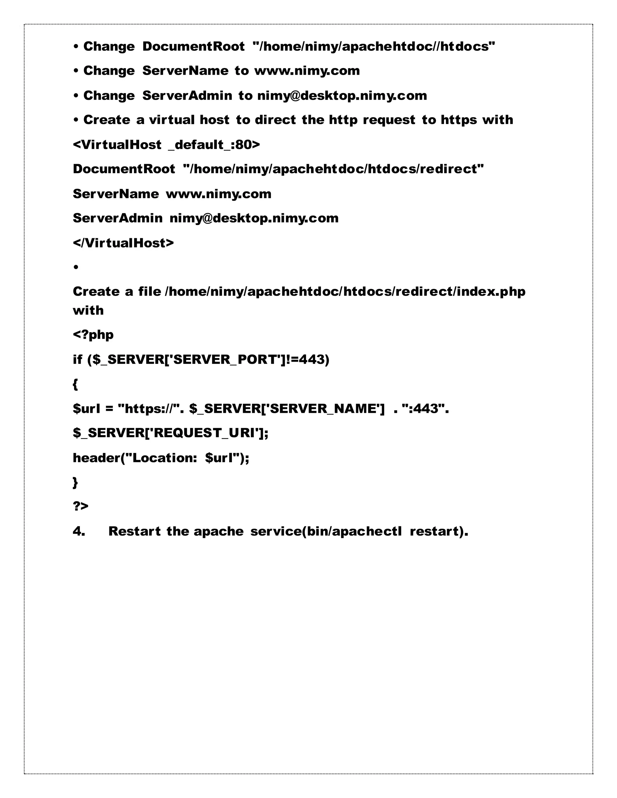 • Change DocumentRoot "/home/nimy/apachehtdoc//htdocs"
• Change ServerName to www.nimy.com
• Change ServerAdmin to nimy@desktop.nimy.com
• Create a virtual host to direct the http request to https with
<VirtualHost _default_:80>
DocumentRoot "/home/nimy/apachehtdoc/htdocs/redirect"
ServerName www.nimy.com
ServerAdmin nimy@desktop.nimy.com
</VirtualHost>
•
Create a file /home/nimy/apachehtdoc/htdocs/redirect/index.php
with
<?php
if ($_SERVER['SERVER_PORT']!=443)
{
$url = "https://". $_SERVER['SERVER_NAME'] . ":443".
$_SERVER['REQUEST_URI'];
header("Location: $url");
}
?>
4. Restart the apache service(bin/apachectl restart).
 