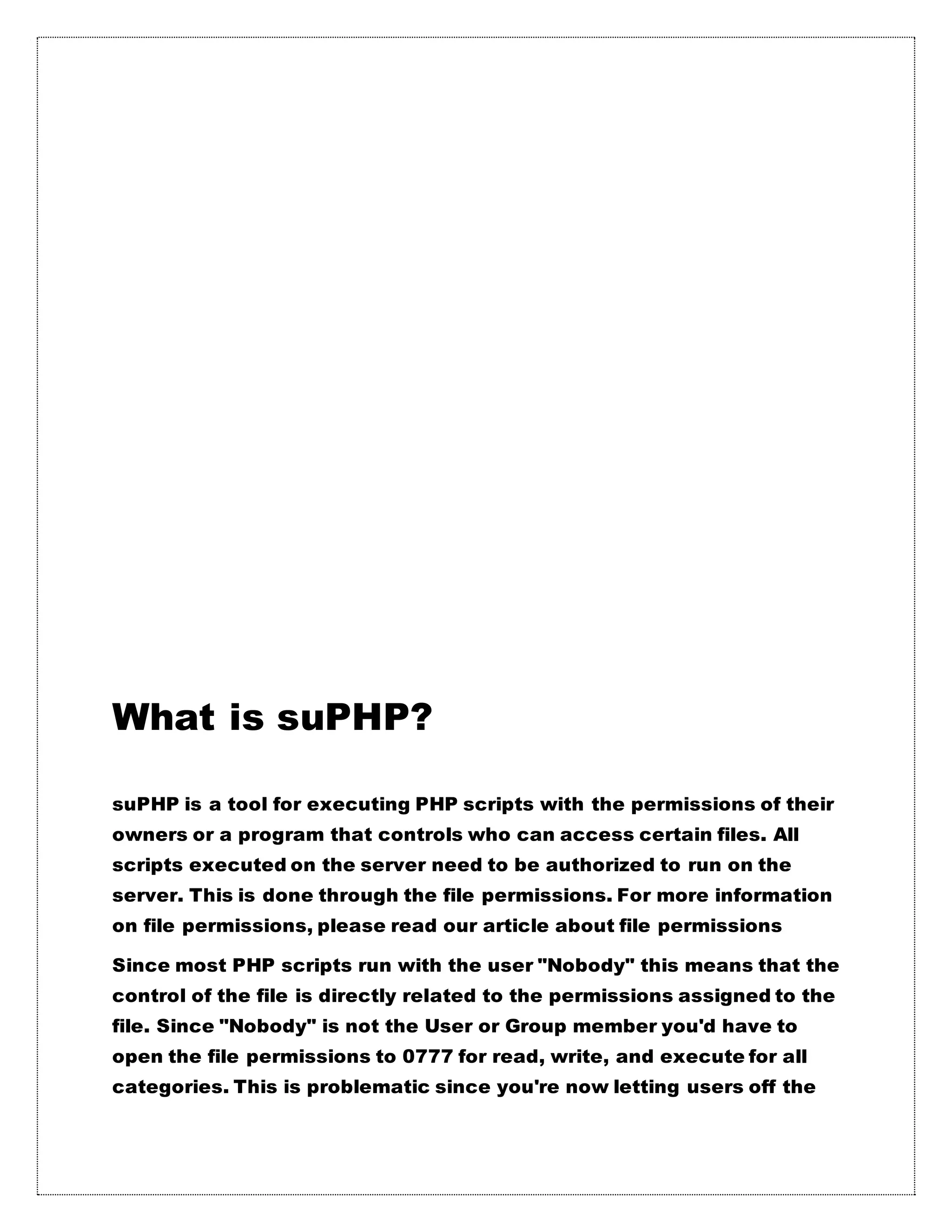 What is suPHP?
suPHP is a tool for executing PHP scripts with the permissions of their
owners or a program that controls who can access certain files. All
scripts executed on the server need to be authorized to run on the
server. This is done through the file permissions. For more information
on file permissions, please read our article about file permissions
Since most PHP scripts run with the user "Nobody" this means that the
control of the file is directly related to the permissions assigned to the
file. Since "Nobody" is not the User or Group member you'd have to
open the file permissions to 0777 for read, write, and execute for all
categories. This is problematic since you're now letting users off the
 