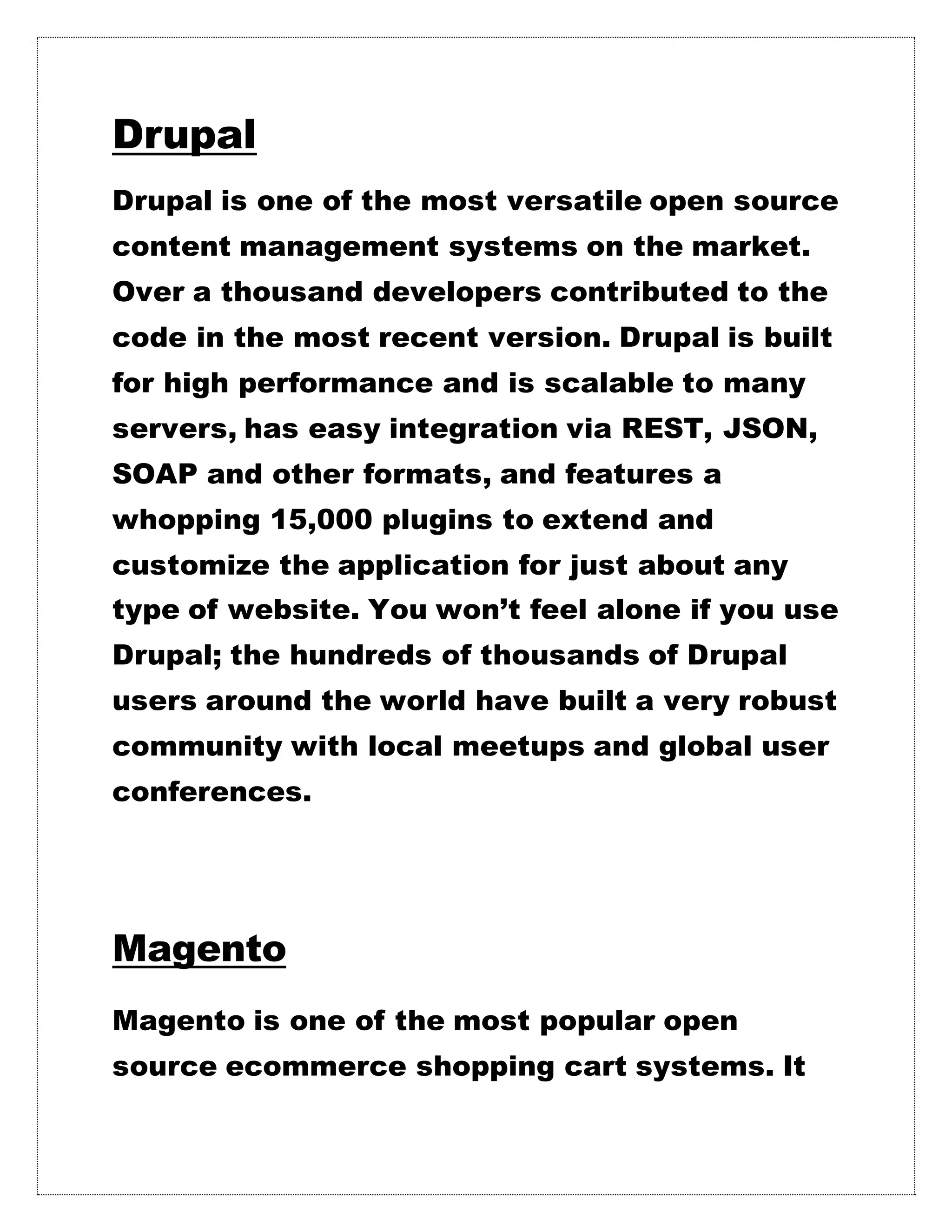 Drupal
Drupal is one of the most versatile open source
content management systems on the market.
Over a thousand developers contributed to the
code in the most recent version. Drupal is built
for high performance and is scalable to many
servers, has easy integration via REST, JSON,
SOAP and other formats, and features a
whopping 15,000 plugins to extend and
customize the application for just about any
type of website. You won’t feel alone if you use
Drupal; the hundreds of thousands of Drupal
users around the world have built a very robust
community with local meetups and global user
conferences.
Magento
Magento is one of the most popular open
source ecommerce shopping cart systems. It
 