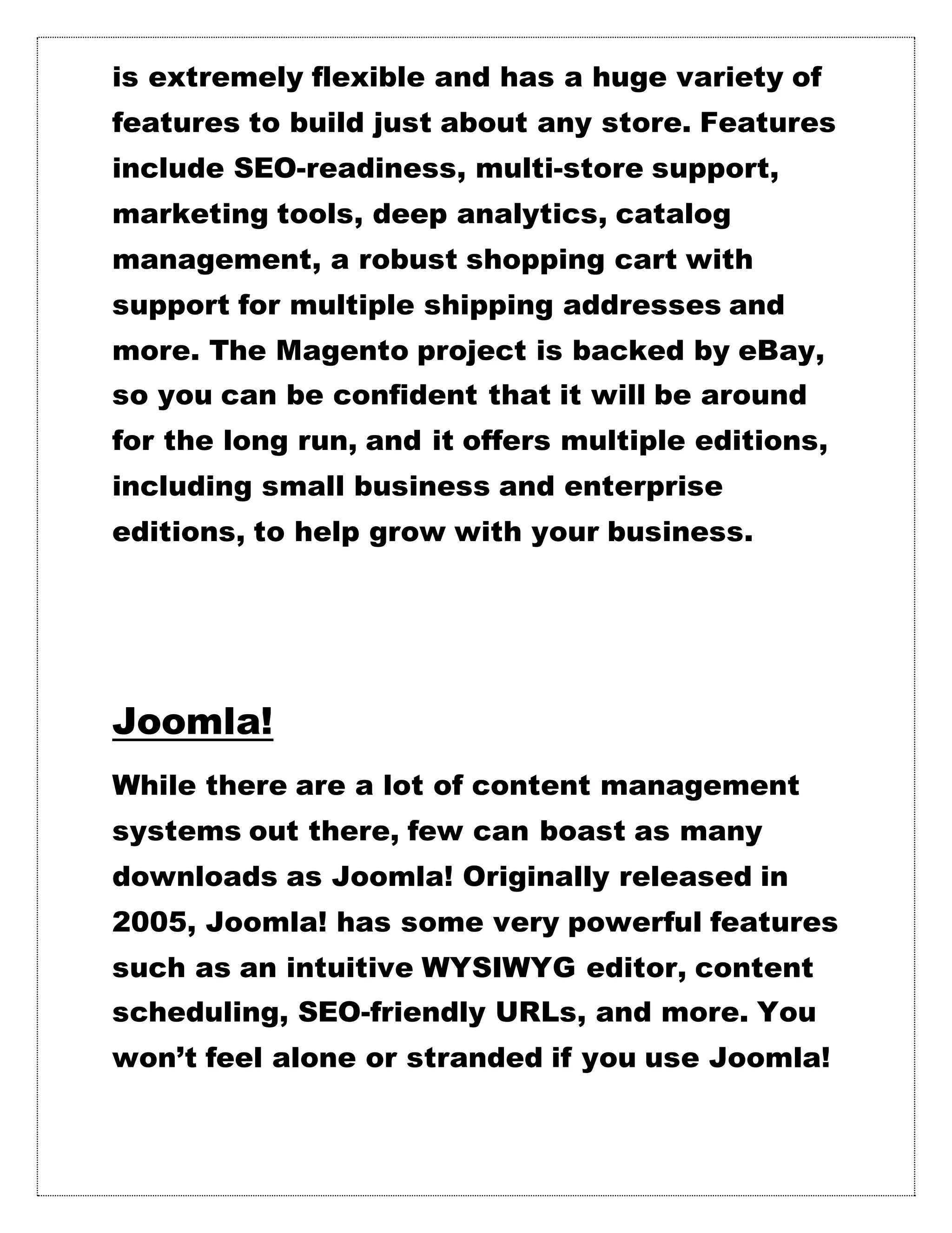 is extremely flexible and has a huge variety of
features to build just about any store. Features
include SEO-readiness, multi-store support,
marketing tools, deep analytics, catalog
management, a robust shopping cart with
support for multiple shipping addresses and
more. The Magento project is backed by eBay,
so you can be confident that it will be around
for the long run, and it offers multiple editions,
including small business and enterprise
editions, to help grow with your business.
Joomla!
While there are a lot of content management
systems out there, few can boast as many
downloads as Joomla! Originally released in
2005, Joomla! has some very powerful features
such as an intuitive WYSIWYG editor, content
scheduling, SEO-friendly URLs, and more. You
won’t feel alone or stranded if you use Joomla!
 