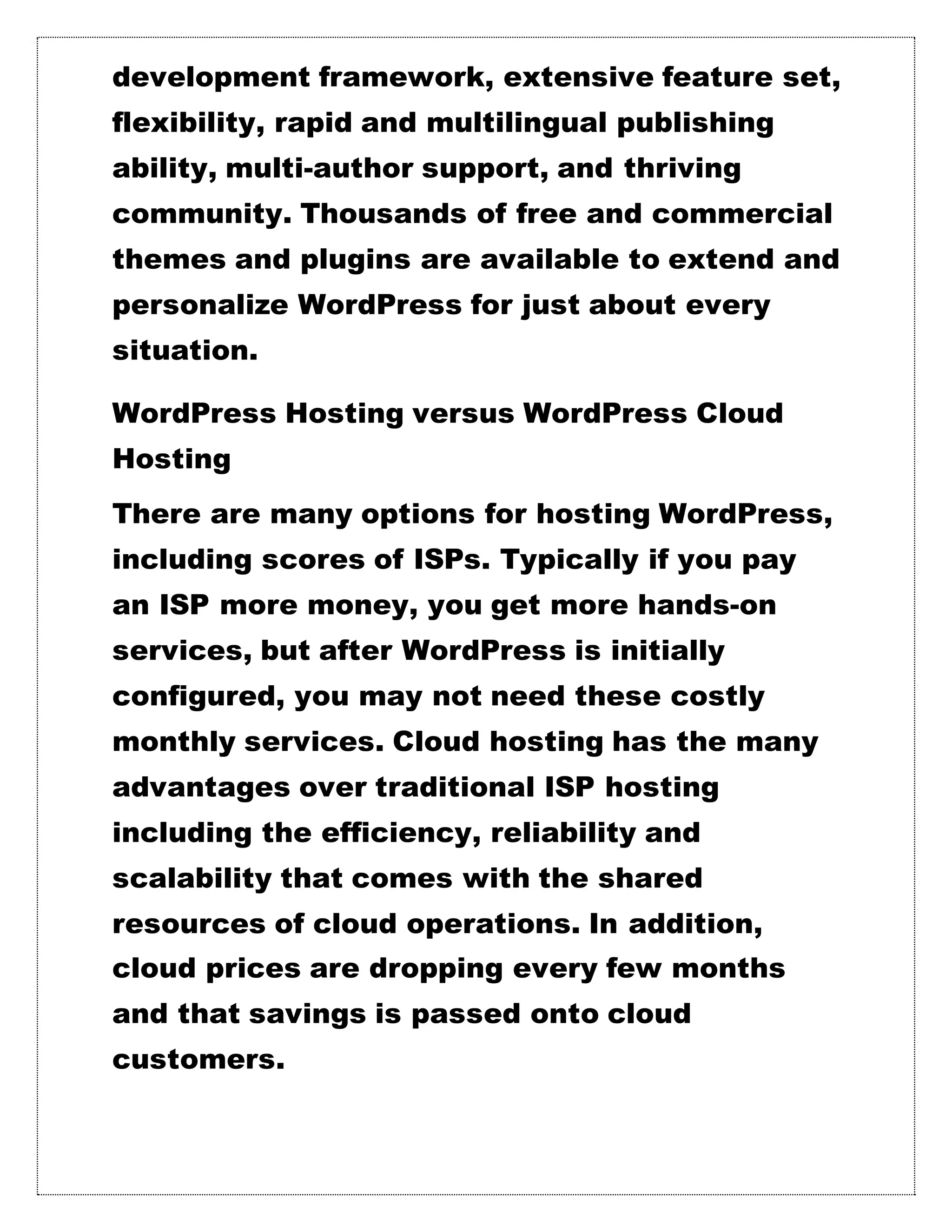 development framework, extensive feature set,
flexibility, rapid and multilingual publishing
ability, multi-author support, and thriving
community. Thousands of free and commercial
themes and plugins are available to extend and
personalize WordPress for just about every
situation.
WordPress Hosting versus WordPress Cloud
Hosting
There are many options for hosting WordPress,
including scores of ISPs. Typically if you pay
an ISP more money, you get more hands-on
services, but after WordPress is initially
configured, you may not need these costly
monthly services. Cloud hosting has the many
advantages over traditional ISP hosting
including the efficiency, reliability and
scalability that comes with the shared
resources of cloud operations. In addition,
cloud prices are dropping every few months
and that savings is passed onto cloud
customers.
 