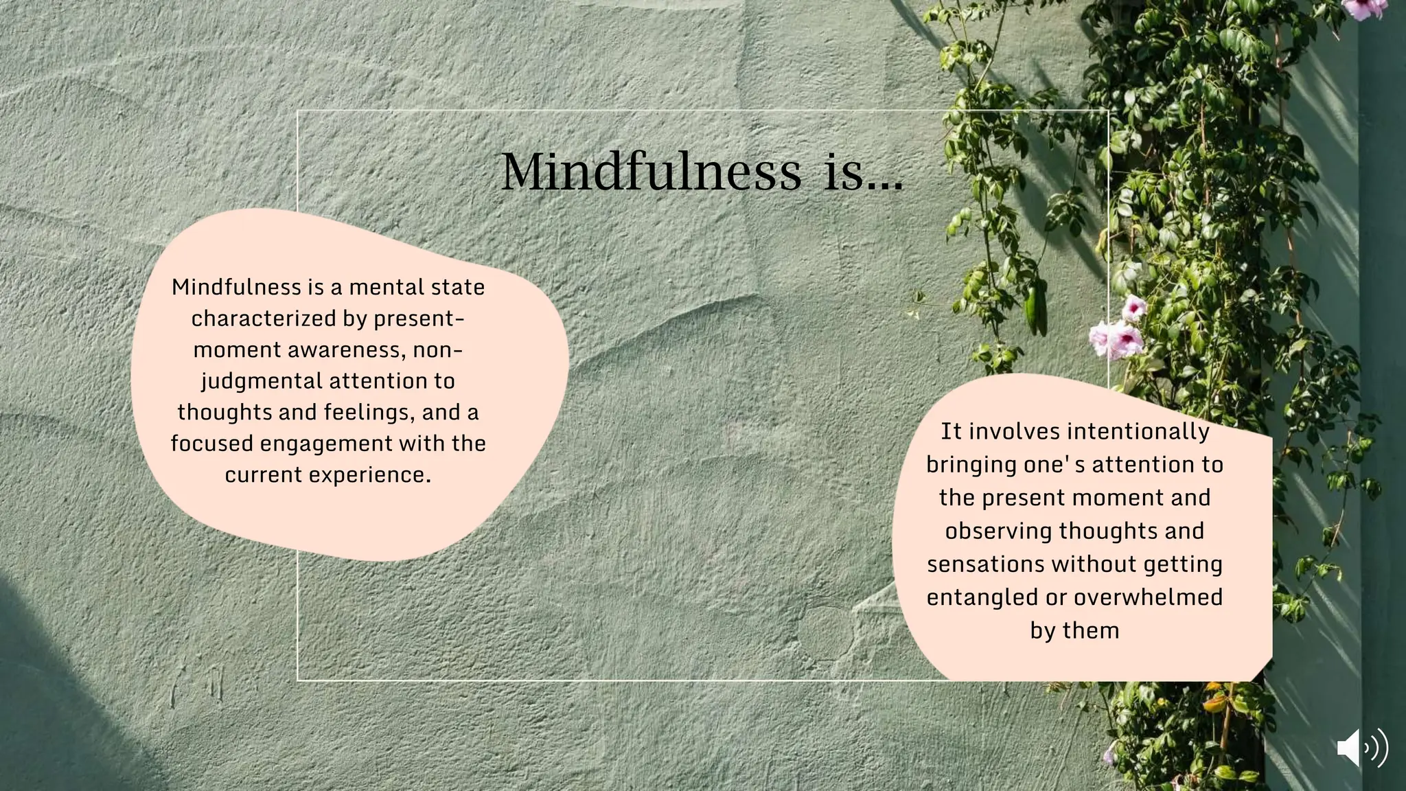 It involves intentionally
bringing one's attention to
the present moment and
observing thoughts and
sensations without getting
entangled or overwhelmed
by them
Mindfulness is a mental state
characterized by present-
moment awareness, non-
judgmental attention to
thoughts and feelings, and a
focused engagement with the
current experience.
Mindfulness is...
 