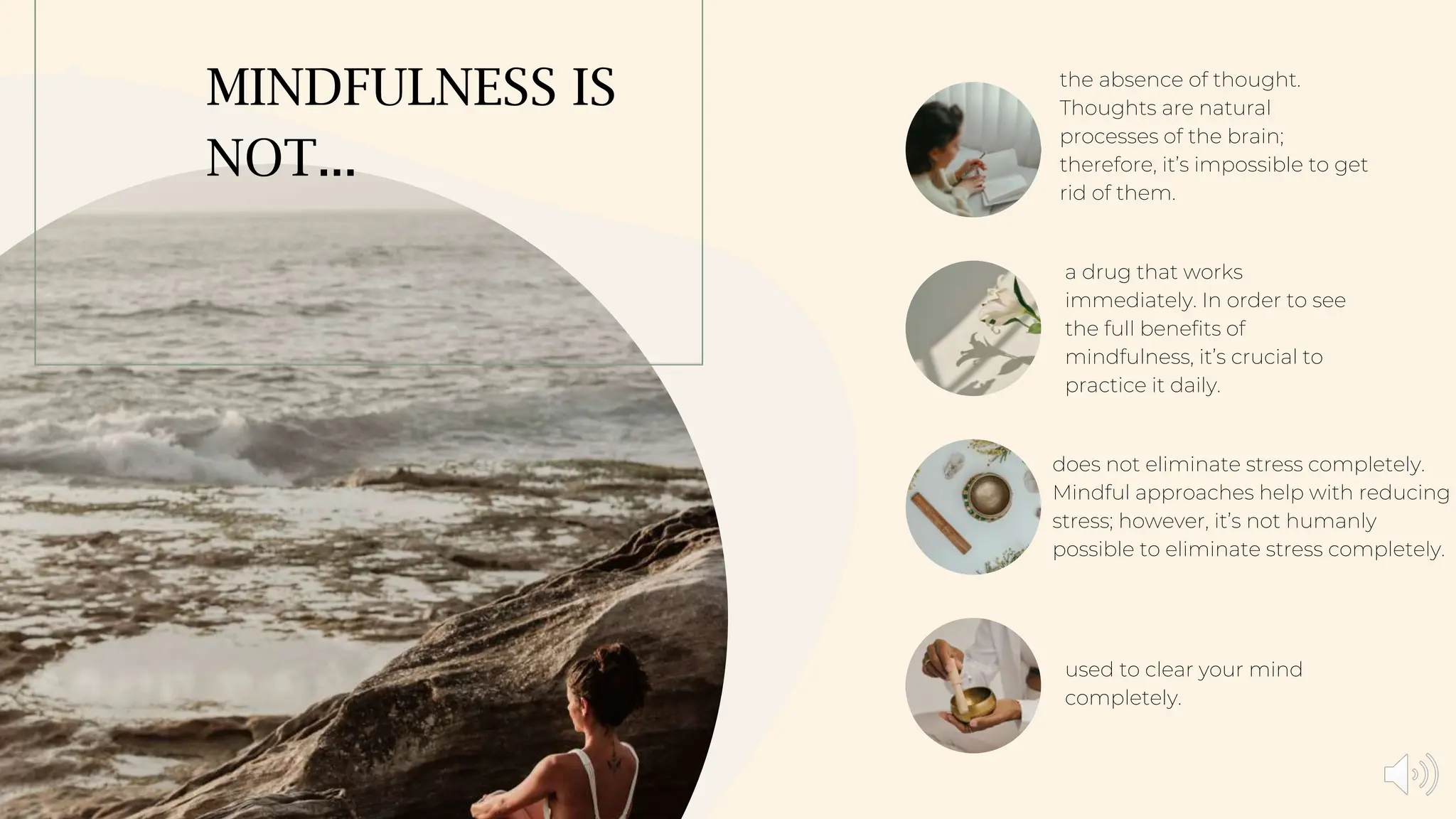 MINDFULNESS IS
NOT...
the absence of thought.
Thoughts are natural
processes of the brain;
therefore, it’s impossible to get
rid of them.
a drug that works
immediately. In order to see
the full benefits of
mindfulness, it’s crucial to
practice it daily.
does not eliminate stress completely.
Mindful approaches help with reducing
stress; however, it’s not humanly
possible to eliminate stress completely.
used to clear your mind
completely.
 
