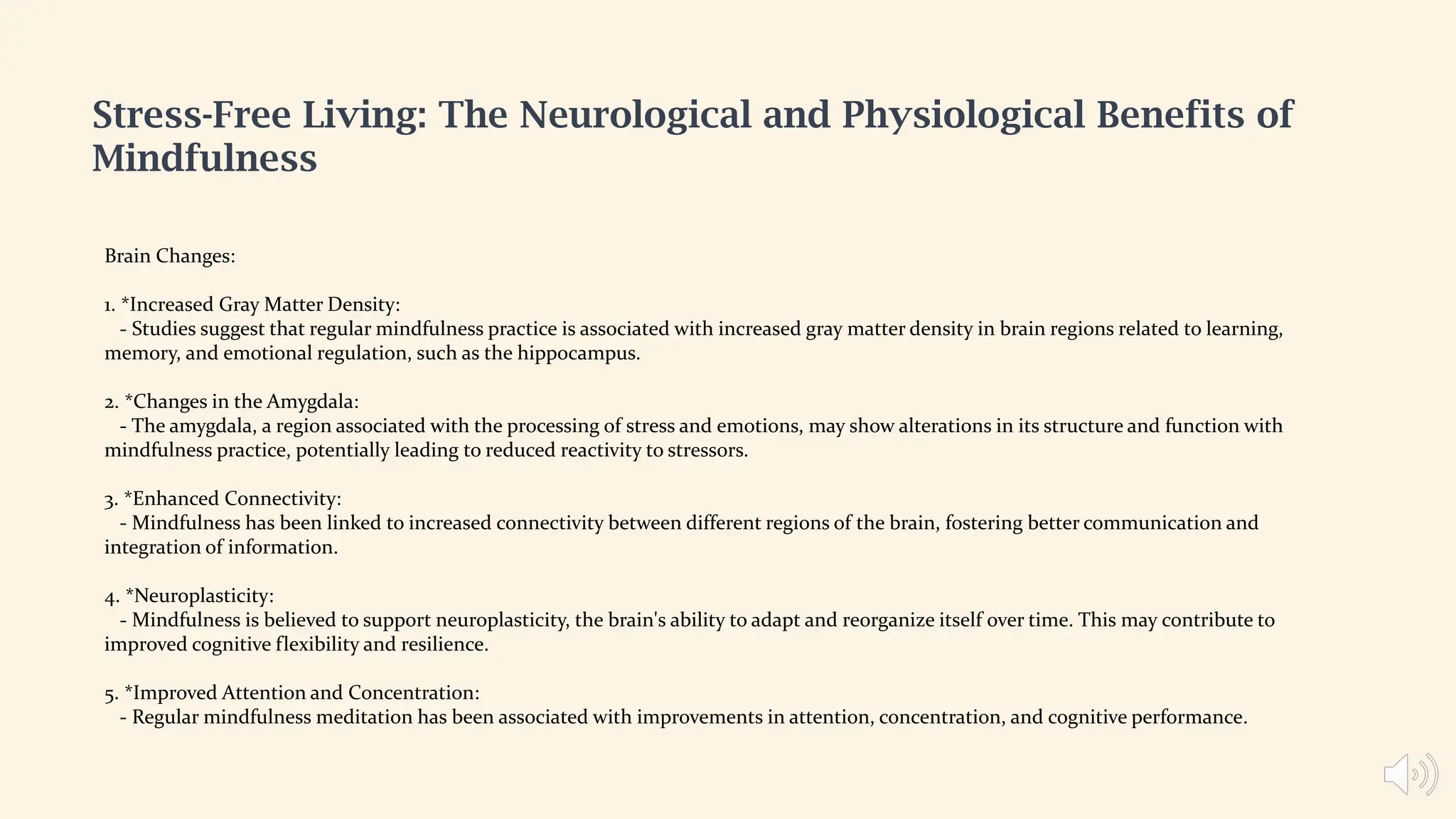 Stress-Free Living: The Neurological and Physiological Benefits of
Mindfulness
Brain Changes:
1. *Increased Gray Matter Density:
- Studies suggest that regular mindfulness practice is associated with increased gray matter density in brain regions related to learning,
memory, and emotional regulation, such as the hippocampus.
2. *Changes in the Amygdala:
- The amygdala, a region associated with the processing of stress and emotions, may show alterations in its structure and function with
mindfulness practice, potentially leading to reduced reactivity to stressors.
3. *Enhanced Connectivity:
- Mindfulness has been linked to increased connectivity between different regions of the brain, fostering better communication and
integration of information.
4. *Neuroplasticity:
- Mindfulness is believed to support neuroplasticity, the brain's ability to adapt and reorganize itself over time. This may contribute to
improved cognitive flexibility and resilience.
5. *Improved Attention and Concentration:
- Regular mindfulness meditation has been associated with improvements in attention, concentration, and cognitive performance.
 