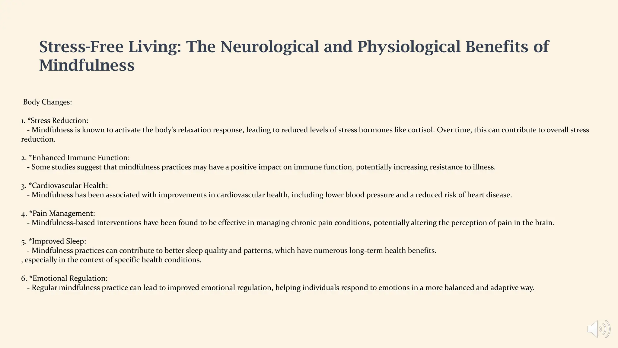 Body Changes:
1. *Stress Reduction:
- Mindfulness is known to activate the body's relaxation response, leading to reduced levels of stress hormones like cortisol. Over time, this can contribute to overall stress
reduction.
2. *Enhanced Immune Function:
- Some studies suggest that mindfulness practices may have a positive impact on immune function, potentially increasing resistance to illness.
3. *Cardiovascular Health:
- Mindfulness has been associated with improvements in cardiovascular health, including lower blood pressure and a reduced risk of heart disease.
4. *Pain Management:
- Mindfulness-based interventions have been found to be effective in managing chronic pain conditions, potentially altering the perception of pain in the brain.
5. *Improved Sleep:
- Mindfulness practices can contribute to better sleep quality and patterns, which have numerous long-term health benefits.
, especially in the context of specific health conditions.
6. *Emotional Regulation:
- Regular mindfulness practice can lead to improved emotional regulation, helping individuals respond to emotions in a more balanced and adaptive way.
Stress-Free Living: The Neurological and Physiological Benefits of
Mindfulness
 