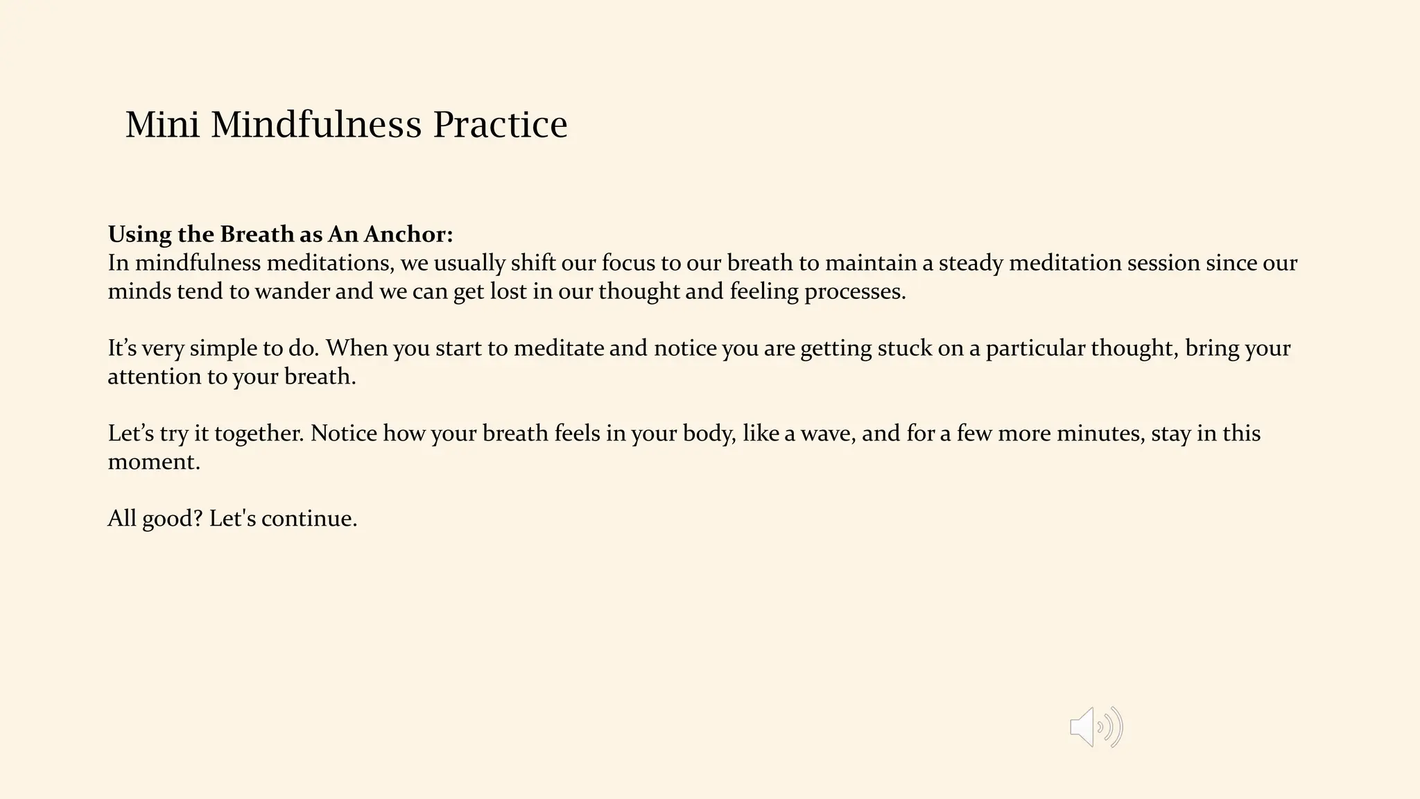 Mini Mindfulness Practice
Using the Breath as An Anchor:
In mindfulness meditations, we usually shift our focus to our breath to maintain a steady meditation session since our
minds tend to wander and we can get lost in our thought and feeling processes.
It’s very simple to do. When you start to meditate and notice you are getting stuck on a particular thought, bring your
attention to your breath.
Let’s try it together. Notice how your breath feels in your body, like a wave, and for a few more minutes, stay in this
moment.
All good? Let's continue.
 