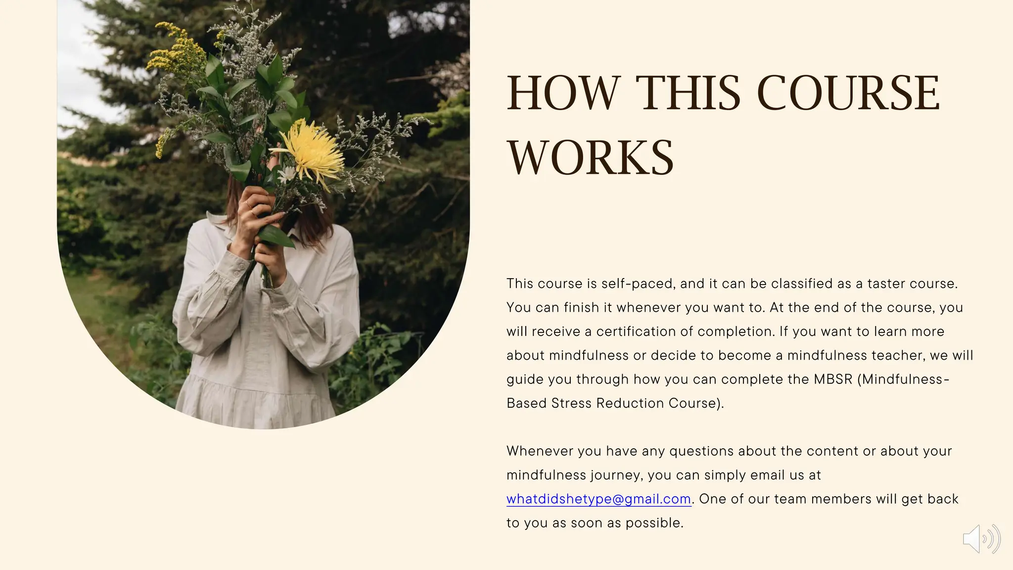 HOW THIS COURSE
WORKS
This course is self-paced, and it can be classified as a taster course.
You can finish it whenever you want to. At the end of the course, you
will receive a certification of completion. If you want to learn more
about mindfulness or decide to become a mindfulness teacher, we will
guide you through how you can complete the MBSR (Mindfulness-
Based Stress Reduction Course).
Whenever you have any questions about the content or about your
mindfulness journey, you can simply email us at
whatdidshetype@gmail.com. One of our team members will get back
to you as soon as possible.
 