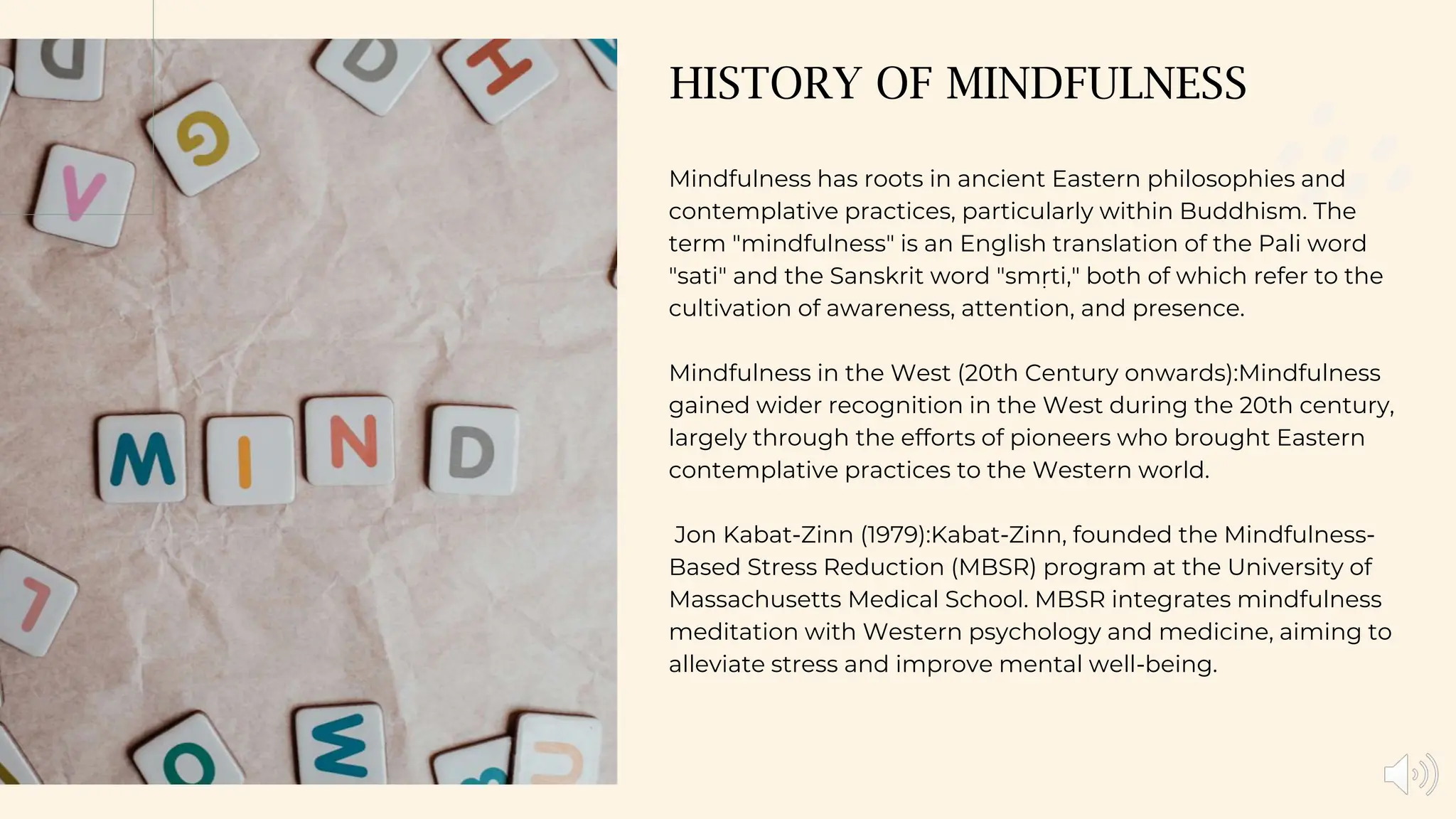 HISTORY OF MINDFULNESS
Mindfulness has roots in ancient Eastern philosophies and
contemplative practices, particularly within Buddhism. The
term "mindfulness" is an English translation of the Pali word
"sati" and the Sanskrit word "smṛti," both of which refer to the
cultivation of awareness, attention, and presence.
Mindfulness in the West (20th Century onwards):Mindfulness
gained wider recognition in the West during the 20th century,
largely through the efforts of pioneers who brought Eastern
contemplative practices to the Western world.
Jon Kabat-Zinn (1979):Kabat-Zinn, founded the Mindfulness-
Based Stress Reduction (MBSR) program at the University of
Massachusetts Medical School. MBSR integrates mindfulness
meditation with Western psychology and medicine, aiming to
alleviate stress and improve mental well-being.
 