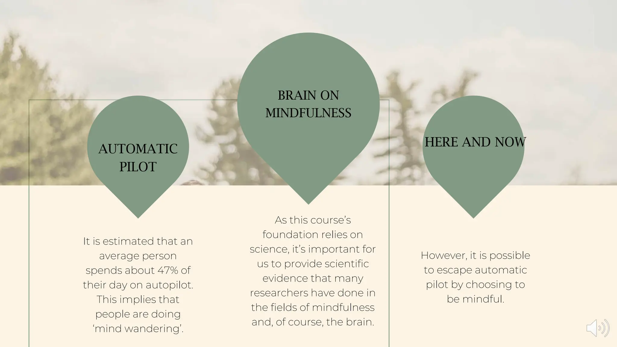 However, it is possible
to escape automatic
pilot by choosing to
be mindful.
As this course’s
foundation relies on
science, it’s important for
us to provide scientific
evidence that many
researchers have done in
the fields of mindfulness
and, of course, the brain.
It is estimated that an
average person
spends about 47% of
their day on autopilot.
This implies that
people are doing
‘mind wandering’.
AUTOMATIC
PILOT
BRAIN ON
MINDFULNESS
HERE AND NOW
 