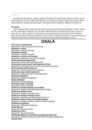 ________________________________________________________________________________
________
Kí Òrìsà-nlá Olú àtélesé, a gbénon dídùn là. Ní Ibodè Yìí, Kò Sí Òsán, Bèéni Kò Sí Òru. Kò Sí
Òtútù, Bèéni Kò Sí Ooru. Ohun Àsírií Kan Kò Sí Ní Ibodè Yìí. Ohun Gbogbo Dúró Kedere Nínu
Ìmólè Olóòrun. Àyànmó Kò Gbó Oògùn. Àkúnlèyàn Òun Ní Àdáyébá. Àdáyébá Ni Àdáyé Se.
Tradução
Que o Grande Òrìsà, Senhor da sola dos pés, guie-nos aos benefícios da riqueza! Aqui é a porta
do Céu, nela pode-se entrar de dia e de noite. Nela não há frio, e também não há calor. Aqui, na
porta do Céu, nada é segredo. E nela todas as coisas permanecerão claras diante da luz de Deus.
Que o destino não nos faça usar remédios. Que as pessoas adorem de joelhos as coisas do Céu, para
encontrar coisas boas na Terra. Que as coisas boas sejam sempre encontradas na Terra.
OXALÁ
É de au au au babaichorô
Responder: E de auê babarumalé é de au
Eleoapecô o babá
Responder: Eoapecô orumalé
Elecapecô Iemanjá
Responder: Eoapecô orumalé
Aiolomina o anareo cori foribalé
Responder: Aiolomina o anareo cori foribalé
Aifiola aiofila ieiê babarumalé
Responder: Aifiola aiofila ieiê babarumalé
Eleomaquere quere quere eleomaquere de Orixá
Responder: Eleomaquere quere quere eleomaquere de Orixá
Ominina batia ominina balocum
Responder: Ominina batia ominina balocum
Oeliéu eléu eléu omiato babachorô
Responder: Oeliéu eléu eléu omiato babachorô
Oeléoao elédebabao
Responder: Oeléoao elédebabao
Eléoao elébabao
Responder: Eléoao elébabao
Oimanjá muque muquechê
Responder: Alao oo oo babá
Oxalá de oromiláia babaichorô oromiláia
Responder: Oxalá de oromiláia babaichorô oromiláia
Oxalá de oromiláia choro
Responder: Oxalá de oromiláia choro
Oxalá de oromiláia oromiláia choro
Responder: Oxalá de oromiláia oromiláia choro rd
Oibelerum belerum belerum Orixálá maleodô
Responder: Oibelerum belerum belerum Orixálá maleodô
Alafiolaê de babareuá
Responder: Alafiolaê de babareuá
Oxalá belerum
Responder: Quereremo fará
Oiquererema fára
Responder: Oiquererema fará
Oibabaribô Maconsé Oxalá Maconsé Babaribô Maconsé
Responder: Oibabaribô Maconsé Oxalá Maconsé Babaribô Maconsé
Sapadô Otirê
 