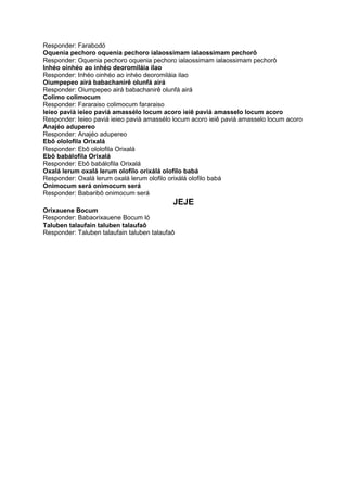 Responder: Farabodó
Oquenia pechoro oquenia pechoro ialaossimam ialaossimam pechorô
Responder: Oquenia pechoro oquenia pechoro ialaossimam ialaossimam pechorô
Inhéo oinhéo ao inhéo deoromiláia ilao
Responder: Inhéo oinhéo ao inhéo deoromiláia ilao
Oiumpepeo airá babachanirê olunfá airá
Responder: Oiumpepeo airá babachanirê olunfá airá
Colimo colimocum
Responder: Fararaiso colimocum fararaiso
Ieieo pavià ieieo paviá amassélo locum acoro ieiê paviá amasselo locum acoro
Responder: Ieieo paviá ieieo pavià amassélo locum acoro ieiê paviá amasselo locum acoro
Anajéo adupereo
Responder: Anajéo adupereo
Ebô ololofila Orixalá
Responder: Ebô ololofila Orixalá
Ebô babálofila Orixalá
Responder: Ebô babálofila Orixalá
Oxalá lerum oxalá lerum olofilo orixálá olofilo babá
Responder: Oxalá lerum oxalá lerum olofilo orixálá olofilo babá
Onimocum será onimocum será
Responder: Babaribô onimocum será
JEJE
Orixauene Bocum
Responder: Babaorixauene Bocum ló
Taluben talaufain taluben talaufaô
Responder: Taluben talaufain taluben talaufaô
 