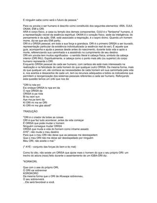 E ninguém sabe como será o futuro da pessoa."
Para os yoruba o ser humano é descrito como constituído dos seguintes elementos: ARA, OJIJI,
OKAN, EMI e ORI.
ARA é corpo físico, a casa ou templo dos demais componentes. OJIJI é o "fantasma" humano, é
a representação visível da essência espiritual. OKAN é o coração físico, sede da inteligência, do
pensamento e da ação. EMI, está associado a respiração, é o sopro divino. Quando um homem
morre, diz-se que seu EMI partiu.
ORI é o ORISA pessoal, em toda a sua força e grandeza. ORI é o primeiro ORISA a ser louvado,
representação particular da existência individualizada (a essência real do ser). É aquele que
guia, acompanha e ajuda a pessoa desde antes do nascimento, durante toda vida e após a
morte, referenciando sua caminhada e a assistindo no cumprimento de seu destino.
ORI em yoruba tem muitos significados - o sentido literal é cabeça física, símbolo da cabeça
interior (ORI INU). Espiritualmente, a cabeça como o ponto mais alto (ou superior) do corpo
humano representa o ORI.
Enquanto ORISA pessoal de cada ser humano, com certeza ele está mais interessado na
realização e na felicidade de cada homem do que qualquer outro ORISA. Da mesma forma, mais
do que qualquer um, ele conhece as necessidades de cada homem em sua caminhada pela vida
e, nos acertos e desacertos de cada um, tem os recursos adequados e todos os indicadores que
permitem a reorganização dos sistemas pessoais referentes a cada ser humano. Reforçando
esta questão temos um oriki que nos diz
"ORI lo nda eni
Esi ondaye ORISA lo npa eni da
O npa ORISA da
ORISA lo pa nida
Bi isu won sun
Aye ma pa temi da
Ki ORI mi ma se ORI
Ki ORI mi ma gba abodi"
TRADUÇÃO
"ORI é o criador de todas as coisas
ORI é que faz tudo acontecer, antes da vida começar
É ORISA que pode mudar o homem
Ninguém consegue mudar ORISA
ORISA que muda a vida do homem como inhame assado
AYE*, não mude o meu destino
Para que o meu ORI não deixe que as pessoas me desrespeitem
Que o meu ORI não me deixe ser desrespeitado por ninguém
Meu ORI, não aceite o mal."
(* AYE - conjunto das forças do bem e do mal)
Como foi dito, não existe um ORISA que apoie mais o homem do que o seu próprio ORI: um
trecho do adura (reza) feito durante o assentamento de um IGBA-ORI diz:
"KORIKORI,
Que com o ase do próprio ORI,
O ORI vai sobreviver
KOROKORO
Da mesma forma que o ORI de Afuwape sobreviveu,
O seu sobreviverá.
...Ele será favorável a você.
 