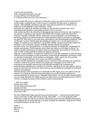 Tudo de que você precisa,
Tudo o que você quer para a sua vida,
É ao seu ORI que você deverá pedir.
É o ORI do homem que ouve o seu sofrimento..."
O que é então ORI, de que a natureza é constituído e qual o seu papel na vida do homem? Em
primeiro lugar, acredita-se que o corpo humano é constituído de duas partes: a cabeça e o
suporte - ORI e APERE. Acredita-se que este corpo adquire existência na medida em que
recebe de OLODUNMARE o sopro vivificador - o EMI.
Este sopro foi o agente do processo da criação em seu primeiro momento e tem sido o
responsável pela geração e continuidade de toda a vida no universo.
Este modelo descrito e de entendimento abrangente para todas as formas de vida é repetido no
ser humano. A cabeça e o seu suporte, ORI-APERE são formados a partir dos elementos
matrizes, enquanto o ORI-INU, interior, representa, na sua constituição, uma combinação de
elementos, porções de matéria-massa que é particularizada durante o processo de modelagem
de cada ORI. Ele é único e, por conta disso, particulariza e dá individualização à existência. Essa
combinação "química" definirá parte das relações do homem com o mundo sobrenatural e a
religião, na medida em que determina o seu ELEDA, ORISA - símbolo do elemento cósmico de
formação, a que chamamos, adiante, de IPORI, daquele ORI-INU em particular.
No Brasil vimos, com certa frequência, o ELEDA ser chamado de ORISA-ORI, simplificação da
relação aqui exposta. ELEDA segundo Juana Elbein dos Santos em Os Nagô e a Morte, "se
refere à entidade sobrenatural, à matéria-massa que desprendeu uma porção da mesma para
criar um ORI, consequentemente Criador de cabeças individuais..."
Segundo a autora também, "A espécie de material com o qual são modelados os ORI individuais
indicará que tipo de trabalho é mais conveniente, proporcionando satisfação e permitindo a cada
um alcançar prosperidade. Indica também as interdições - EWO - aquilo que lhe é proibido
comer, por causa do elemento com o qual o seu ORI foi modelado".
Ou seja, os EWO representam a proibição de que o indivíduo "coma" alimentos que contenham
a mesma "matéria" da qual foi retirada uma porção para modelagem do seu ORI. A não
observância da interdição traduz-se por uma disfunção energética de consequências
profundamente negativas para o equilíbrio do indivíduo, seja do ponto de vista orgânico, seja do
ponto de vista do mundo emocional, seja quanto as suas condições de realização do "programa"
particular de existência.
Falamos até aqui sobre a natureza e a constituição do ORI. Agora, qual o seu papel na vida do
homem? O conceito de ORI está intimamente ligado ao conceito de destino pessoal e à
instrumentalização do homem para a realização deste destino. Um Itan do ODU OGUNDA MEJI,
nos dá a exata dimensão da matéria quando nos relata sobre a correspondência entre o ORI e o
homem e a relação de causa e efeito existente nesta correspondência:
"...ORI, eu te saúdo!
Aquele que é sábio,
Foi feito sábio pelo próprio ORI.
Aquele que é tolo,
Foi feito mais tolo que um pedaço de inhame,
Pelo próprio ORI..."
No ODU OGBEYONU (Ogbe Ogunda) vamos encontrar ainda, "...Quando acordo pela manhã
coloco minha mão no ORI. ORI é fonte de sorte. ORI é ORI!...". e um oriki dedicado à ORI,
mostrando o papel que ORI tem na vida de cada pessoa quanto as suas relações interpessoais,
suas relações com as outras pessoas, e as suas condições de realização e progresso em todos
os empreendimentos da vida, nos diz:
"ORI mi
Mo ke pe o o
ORI mi
A pe je
 