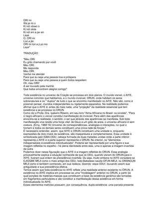 ORI mi
Wa je mi o
Ki ndi olowo o
Ki ndi olola
Ki ndi eni a pe sin
Laye
O, ORI mi
Lori a jiki
ORI mi lori a ji yo mo
Laye"
TRADUÇÃO
"Meu ORI
Eu grito chamando por você
Meu ORI,
Me responda
Meu ORI,
Venha me atender
Para que eu seja uma pessoa rica e próspera
Para que eu seja uma pessoa a quem todos respeitem
Oh, meu ORI!
A ser louvado pela manhã,
Que todos encontrem alegria comigo"
Toda existência no universo da Criação se processa em dois planos: O mundo visível, o AIYE,
universo concreto que habitamos, e o mundo invisível, ORUN, onde habitam os seres
sobrenaturais e os " duplos" de tudo o que se encontra manifestado no AIYE. Não são, como é
possível pensar, mundos independentes ou rigidamente separados. Na realidade podemos
afirmar que o AIYE é, antes de mais nada, uma "projeção" da realidade essencial que tem
existência e se processa no ORUN.
Como diz a Profa. Dra. Iyakemi Ribeiro, em seu livro "Alma Africana no Brasil: os iorubás", "Para
o negro-africano o visível constitui manifestação do invisível. Para além das aparências
encontra-se a realidade, o sentido, o ser que através das aparências se manifesta. Sob toda
manifestação viva reside uma força vital: de Deus a um grão de areia, o universo africano é sem
costura. (Erny, 1968:19) Universo de correspondências, analogias e interações, no qual o
homem e todos os demais seres constituem uma única rede de forças."
É necessário entender, assim, que AIYE e ORUN constituem uma unidade e, enquanto
expressões de dois níveis de existência, são inseparáveis e complementares. Essa unidade é
simbolizada pelo IGBA-ODU, cabaça formada de duas metades unidas onde a parte inferior
representa o AIYE e a parte superior representa o ORUN. No interior, os "elementos
indispensáveis à existência individualizada". Poderia ser representada por uma figura e sua
imagem refletida no espelho - há plena identidade entre elas, uma é apenas a imagem invertida
da outra.
Podemos dizer nessa figuração que o AIYE é a imagem refletida do ORUN. Essa analogia
provavelmente explica a situação conhecida de que os ODU, quando vieram do ORUN para o
AIYE, tiveram sua ordem de precedência invertida. Ou seja, muito embora no AIYE considere-se
EJIOGBE MEJI como o mais antigo dos ODU, todo Babalawo saúda OFUN MEJI, ou ORANGUN
MEJI como é também conhecido, em sua realeza, dizendo: eepa ODU!, louvando assim sua
antiguidade e sua precedência efetiva.
Temos assim que toda existência no AIYE reflete uma realidade anterior existente no ORUN. A
existência no AIYE implica em processar-se uma "modelagem" anterior no ORUN, a partir da
qual porções de matérias-massas que constituem a base da existência genérica são tomadas
em fragmentos particulares e vão constituir a manifestação dessa existência em forma
individualizada no AIYE.
Esses elementos matrizes possuem, por consequência, dupla existência: uma parcela presente
 