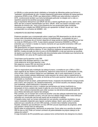 no ORUN e a outra parcela dando vitalidade ou formação às diferentes partes que formam a
"realidade" individualizada de vida. A esses fragmentos particulares retirados da massa genitora
chamamos IPORI e é ele, IPORI, que determinará o ORISA que cada indivíduo cultuará no
AIYE, condicionando também sua instrumentalização particular na relação com a vida e o
repertório possível de escolhas que possa realizar.
Aqui é importante reforçarmos que ORUN não tem o mesmo significado que céu, assim como
AIYE não tem a mesma representação que terra. ORUN - AIYE nos trazem conceitos muito
diferentes do binômio céu - terra a que possamos ter nos acostumado pelas condições
sincréticas que a religião dos ORISA terminou por apresentar no Brasil. Ao par céu - terra
correspondem os conceitos de SANMO - ILE.
A RESPEITO DO DESTINO HUMANO
Podemos perceber que a compreensão sobre o papel que ORI desempenha na vida de cada
homem está intimamente relacionado à crença na predestinação - na aceitação de que o
sucesso ou o insucesso de um homem depende em larga escala do destino pessoal que ele traz
na vinda do ORUN para o AIYE. A esse destino pessoal chamamos KADARA ou IPIN e é
entendido que o homem o recebe no mesmo momento em que escolhe livremente o ORI com
que vai vir para a terra.
ORI desempenha um papel importante para os seguidores de IFA. Nele acredita-se que
escolhemos nossos próprios destinos. E nós o fazemos mediante os auspícios do ORISA IJALA
MOPIN. A esfera de ação de IJALA é junto a OLODUNMARE e é ele que sanciona as escolhas
de destino que fazemos. Essas escolhas são documentadas pelas divindades que chamamos de
ALUDUNDUN. Um verso de IFA explica esta questão:
"Você disse que foi apanhar o seu ORI.
Você sabia onde Afuwape apanhou o seu ORI?
Você poderia ter ido lá para apanhar o seu.
Nós pegamos nossos ORI nos domínios de IJALA,
Assim somente nossos destinos diferem"
IJALA é responsável pela modelação da cabeça humana, e acredita-se que o ORI e o ODU -
signo regente de seu destino que escolhemos, determina nossa fortuna ou atribulações na vida,
como foi dito. IJALA, embora notável em sua habilidade, não é muito responsável e, por isso,
muitas vezes modela cabeças defeituosas: pode esquecer de colocar alguns acabamentos ou
detalhes desnecessários, como pode, ao levá-las ao forno para queimar, deixá-las por um tempo
demasiado ou insuficiente.
Tais cabeças tornam-se assim, potencialmente fracas, incapazes de empreender a longa jornada
para a terra, sem prejuízos. Se, desafortunadamente, um homem escolhe uma dessas cabeças
mal modeladas, estará destinando a fracassar na vida.
Durante sua jornada para a terra, a cabeça que permaneceu por tempo insuficiente ou
demasiado no forno, poderá não resistir à ação de uma chuva forte e chegará mais danificada
ainda. Todo o esforço empreendido para obter sucesso na vida terrena terá grande parte de
seus efeitos desviada para reparar tais estragos.
Pelo contrário, se um homem tem a sorte de escolher uma das cabeças realmente boas, tornar-
se próspero e bem sucedido na terra, uma vez que sua cabeça chega intacta e seus esforços
redundam em construção real de tudo aquilo que se proponha a realizar.
O trabalho árduo trará, ao homem afortunado em sua escolha, excelentes resultados, já que
nada é necessário dispender para reparar a própria cabeça. Assim, para usufruir o sucesso
potencial que a escolha de um bom ORI acarreta, o homem deve trabalhar arduamente.
Aqueles, entretanto que escolheram um mau ORI têm poucas esperanças de progresso, ainda
que passem o tempo todo se esforçando.
Sendo estes os pressupostos, retomamos as perguntas: Como saber se a escolha do próprio
ORI foi boa ou má? Pode um homem conhecer as potencialidades da própria cabeça ou da
cabeça de outrem?
O Jogo divinatório de IFA possibilita que a pessoa tome conhecimento dos desígnios do próprio
 