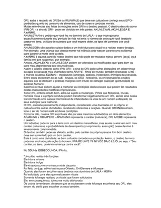 ORI, saiba a respeito do ORISA ou IRUNMALE que deve ser cultuado e conheça seus EWO -
proibições quanto ao consumo de alimentos, uso de cores e condutas morais.
Muitas referências são feitas às relações entre ORI e o destino pessoal. O destino descrito como
IPIN ORI - a sina do ORI - pode ser dividido em três partes: AKUNLEYAN, AKUNLEGBA E
AYANMO.
AKUNLEYAN é o pedido que você fez no domínio de IJALA - o que você gostaria
especificamente durante seu período de vida na terra: o número de anos que você desejaria
passar na terra, os tipos de sucesso que você espera obter, os tipos de parentes que você
deseja.
AKUNLEGBA são aquelas coisas dadas a um indivíduo para ajudá-lo a realizar esses desejos.
Por exemplo: uma criança que deseja morrer na infância pode nascer durante uma epidemia
para garantir a morte dele ou dela.
AYANMO é aquela parte do nosso destino que não pode ser mudada: nosso gênero (sexo) ou a
família em que nascemos, por exemplo.
Ambos, AKUNLEYAN e AKUNLEGBA podem ser alterados ou modificados quer para bom ou
para mau, dependendo das circunstâncias.
Assim o destino descrito como IPIN ORI - a sina do ORI pode sofrer alterações em decorrência
da ação de pessoas más chamadas como ARAYE - filhos do mundo, também chamadas AIYE -
o mundo ou ainda, ELENINI - implacáveis (amargos, sádicos, inexoráveis) inimigos das pessoas.
Entre estes encontram-se as AJE - bruxas, os OSO - feiticeiros, os envenenadores e todos
aqueles que se dedicam a práticas malignas com intuito de estragar qualquer oportunidade de
sucesso humano.
Sacrifício e ritual podem ajudar a melhorar as condições desfavoráveis que podem ter resultados
destas maquinações maléficas imprevisíveis.
Todo ORI, embora criado bom, acha-se sujeito a mudanças. Vimos que feiticeiros, bruxas,
homens maus e a própria conduta podem transformar negativamente um ORI, sendo sinal dessa
transformação uma cadeia interminável de infelicidades na vida de um homem a despeito de
seus esforços para melhorar.
O ORI, entidade parcialmente independente, considerado uma divindade em si próprio, é
cultuado entre outras divindades, recebendo oferendas e orações. Quando ORI INUestá bem,
todo o ser do homem está em boas condições.
Como foi dito, nossos ORI espirituais são por eles mesmos subdivididos em dois elementos:
APARI-INU e ORI APERE - APARI-INU representa o caráter (natureza), ORI APERE representa
o destino.
Um indivíduo pode vir para a terra com um destino maravilhoso, mas se ele ou ela vem com mau
caráter (natureza), a probabilidade de desempenho (cumprimento, execução) desse destino é
severamente comprometida.
O destino também pode ser afetado, então, pelo caráter da própria pessoa. Um bom destino
deve ser sustentado por um bom caráter.
Este é como uma divindade: se bem cultuado concede sua proteção. Assim, o destino humano
pode ser arruinado pela ação do homem. IWA RE LAYE YII NI YOO DA O LEJO, ou seja, - "Seu
caráter, na terra, proferirá sentença contra você".
No ODU de OGBEOGUNDA, IFA diz:
"Um pilão realiza três funções
Ele tritura inhame
Ele tritura índigo
Ele é usado como uma tranca atrás da porta
Foi feito um jogo adivinhatório para Oriseku, Ori-Elemere e Afuwape
Quando eles foram escolher seus destinos nos domínios de IJALA - MOPIN
Foi solicitado para eles que realizassem rituais
Somente Afuwape realizou os rituais que foram solicitados
Ele, em consequência, tornou-se muito afortunado
Os outros lamentaram, disseram que se soubessem onde Afuwape escolheria seu ORI, eles
teriam ido até lá para escolher os seus também.
 