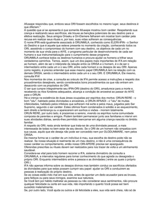 Afuwape respondeu que, embora seus ORI fossem escolhidos no mesmo lugar, seus destinos é
que diferiam."
A questão que aí se apresenta é que somente Afuwape mostrou bom caráter. Respeitando sua
crença e realizando seus sacrifícios, ele trouxe as bençãos potenciais de seu destino para a
efetiva realização. Seus amigos Oriseku e Ori-Elemere falharam em mostrar bom caráter pela
recusa em realizar seus rituais e, por isso, suas vidas sofreram as consequências.
O nome IPIN está igualmente associado à ORUNMILA, conhecido como ELERI-IPIN - o Senhor
do Destino e que é aquele que esteve presente no momento da criação, conhecendo todos os
ORI, assistindo o compromisso do homem com seu destino, os objetivos de cada um no
momento de sua vinda para o AIYE, o programa particular de desenvolvimento de cada ser
humano e sua instrumentalização para o cumprimento desse programa.
ORUNMILA conhece todos os destinos humanos e procura ajudar os homens a trilhar seus
verdadeiros caminhos. Temos, assim, que um dos papeis mais importantes de IFA em relação
ao homem, além de ser o intérprete da relação entre os ORISA e o homem, é o de ser o
intermediário entre cada um e o seu ORI, entre cada homem e os desejos de seu ORI. Apenas
como registro, é preciso entender que esse mesmo papel ORUNMILA tem na relação com os
demais ORISA, sendo o intermediário entre cada um e o seu ORI. E ORUNMILA, Ele mesmo,
consulta IFA!
Nos momentos de crise, a consulta ao oráculo de IFA permite acesso a instruções a respeito dos
procedimentos desejáveis, sendo considerados bons procedimentos os que não entram em
desacordo com os propósitos do ORI.
O ser que cumpre integralmente seu IPIN-ORI (destino do ORI), amadurece para a morte e,
recebendo os ritos fúnebres adequados, alcança a condição de ancestral ao passar do AIYE
para o ORUN.
Há a crença na existência de duas áreas ocupadas por espíritos dos mortos: ORUN RERE - o
bom "céu", habitado pelas divindades e ancestrais, e ORUN APAADI - o "céu" de muitas
infelicidades, habitado pelos infelizes que sofreram má sorte e pelos maus, julgados pelo Ser
Supremo, segundo o ser caráter. Estes últimos ficam condenados à solidão e ao esquecimento,
sem direito a lembrança ou a aparecerem em sonhos e visões - morrem totalmente.
ORUN RERE, por outro lado, é prazeiroso e sereno, vivendo os espíritos numa comunidade
composta de parentes e amigos. Podem também permanecer junto aos familiares e intervir em
suas atividades diárias, sendo-lhes permitido reencarnar em alguma criança nascida no âmbito
familiar.
A respeito do ORI, resta ainda lembrar que trata-se de uma divindade pessoal, a mais
interessada de todas no bem estar de seu devoto. Se o ORI de um homem não simpatiza com
sua causa, aquilo que ele deseja não pode ser concedido nem por OLODUNMARE, nem pelos
ORISA.
Da mesma forma se o caráter de um indivíduo é mau, sua escolha de destino pode não se
realizar. Se nossa situação é realmente de um mau destino, e não é uma consequência de
nosso caráter ou comportamento, então nosso ORI-APERE precisa ser apaziguado.
Oferendas prescritas ou rituais devem ser realizados para nos trazer de volta a um alinhamento
saudável.
Considera-se vital para todo homem recorrer a IFA, sistema divinatório de consulta a
ORUNMILA, a intervalos regulares para tomar conhecimento do que agrada ou desagrada o
próprio ORI. Enquanto intermediário entre a pessoa e as divindades ( entre as quais o próprio
ORI )
IFA não apenas informa sobre os desejos divinos mas também conduz os sacrifícios ofertados
às divindades para que estas possam cumprir seu papel: ajudar os ORI a conduzirem as
pessoas à realização do próprio destino.
Se as coisas estão indo mal em sua vida, antes de apontar um dedo acusador para as bruxas,
para feitiços ou para seus inimigos, examine sua natureza.
Se Você tem por hábito maltratar as pessoas ou não considerar seus sentimentos, não procure
qualquer felicidade ou sorte em sua vida, não importando o quanto Você possa ser bem
sucedido materialmente.
Se, por outro lado, Você ajuda os outros e dá felicidade a eles, sua vida será cheia, não só de
 