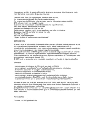 riquezas mas também de alegria e felicidade. No entanto, lembre-se, é decididamente muito
mais fácil alterar seus destino do que sua natureza.
"Por toda parte onde ORI seja próspero, deixe-me estar incluído,
Por toda parte onde ORI seja fértil, deixe-me estar incluído,
Por toda parte onde ORI tenha todas as coisas boas da vida, deixe-me estar incluído.
ORI, coloque-me em boa situação na vida,
Que meus pés me conduzam para onde as coisas me sejam favoráveis.
Para onde IFA está me levando eu nunca sei
Jogaram para Assore no início de sua vida.
Se há qualquer condição melhor do que aquela em que estou no presente,
Que possa meu ORI não falhar em colocar-me nela.
Meu ORI, me ajude!
Meu ORI, faça-me próspero!
ORI é o protetor do homem antes das divindades."
BORI (BO ORI)
BORI é o ritual de "dar comida" ou alimentar o ORI (bo ORI). Deve ser sempre precedido de um
jogo que defina sua necessidade e, ao mesmo tempo, oriente o sacerdote sobre os
procedimentos particulares para o caso, os ingredientes a serem utilizados naquela situação e o
encaminhamento adequado a ser dado para aquela necessidade.
Assim, pode-se realizar um BORI apenas com um ou dois obi e água ou com todo um conjunto
de alimentos e a louvação de objetos-símbolos especialmente sacralizados para a ocasião.
É importante entender que sempre que se louva algum tipo de alimento no ORI de alguém está
se procedendo a alimentação daquele ORI.
O BORI pode se apresentar como necessário para alguém em função de algumas situações.
Entre elas:
· como processo de religação do ORI com o seu duplo no ORUN,
· como resposta à condições de "stress" ou fragilização das estruturas psicológicas
do indivíduo resultantes de situações particulares de vida,
· como ritual propiciatório ou complementar a um ebo,
· como ritual propiciatório a processos iniciáticos,
· como resposta a uma necessidade espiritual resultante de feitiço ou destino,
· como indicação de algum Odu (IFA), a partir da interpretação das condições ligadas
ao personagem mítico que se apresenta em um dos Itan correspondentes ao Odu.
Pode-se, no geral das situações, estabelecer um ritual básico a ser seguido, não significando
isso que o sacerdote deva entender esse ritual básico como limitador da sua ação ou fórmula a
ser seguida em todos os casos e situações.
É importante lembrar sempre que o uso e a combinação dos elementos a serem utilizados deve
levar em conta as propriedades excitantes (gun) ou calmantes (ero) de cada elemento que está
sendo manipulado.
Textos do IOC
Contatos: toc2000@hotmail.com
 