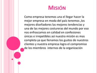 MISIÓN
Como empresa tenemos una el llegar hacer la
mejor empresa en moda del país tenemos ,los
mejores diseñadores las mejores tendencias y
una de las mejores costureras del mundo por eso
nos enfrascamos en calidad en confesiones
únicas e irrepetibles así nuestra misión es mas
completa ya que llenamos los gustos de nuestros
clientes y nuestra empresa logra el compromiso
de los miembros internos de la organización

 
