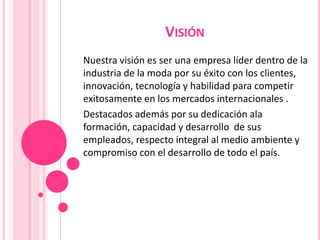 VISIÓN
Nuestra visión es ser una empresa líder dentro de la
industria de la moda por su éxito con los clientes,
innovación, tecnología y habilidad para competir
exitosamente en los mercados internacionales .
Destacados además por su dedicación ala
formación, capacidad y desarrollo de sus
empleados, respecto integral al medio ambiente y
compromiso con el desarrollo de todo el país.

 