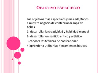 OBJETIVO ESPECIFICO
Los objetivos mas específicos y mas adaptados
a nuestro negocio de confeccionar ropa de
bebes
1- desarrollar la creatividad y habilidad manual
2- desarrollar un sentido critico y artístico
3-conocer las técnicas de confeccionar
4-aprender a utilizar las herramientas básicas

 