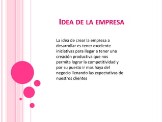 IDEA DE LA EMPRESA
La idea de crear la empresa a
desarrollar es tener excelente
iniciativas para llegar a tener una
creación productiva que nos
permita lograr la competitividad y
por su puesto ir mas haya del
negocio llenando las expectativas de
nuestros clientes

 