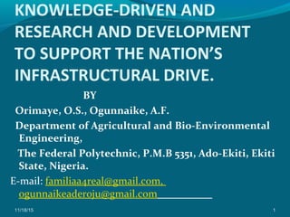 KNOWLEDGE-DRIVEN AND
RESEARCH AND DEVELOPMENT
TO SUPPORT THE NATION’S
INFRASTRUCTURAL DRIVE.
BY
Orimaye, O.S., Ogunnaike, A.F.
Department of Agricultural and Bio-Environmental
Engineering,
The Federal Polytechnic, P.M.B 5351, Ado-Ekiti, Ekiti
State, Nigeria.
E-mail: familiaa4real@gmail.com,
ogunnaikeaderoju@gmail.com
11/18/15 1
 