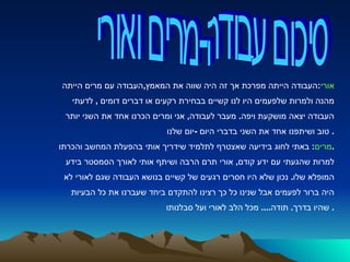 סיכום עבודה-מרים ואורי אורי : העבודה הייתה מפרכת אך זה היה שווה את המאמץ , העבודה עם מרים הייתה  מהנה ולמרות שלפעמים היו לנו קשיים בבחירת רקעים או דברים דומים  ,  לדעתי  העבודה יצאה מושקעת ויפה .  מעבר לעבודה ,  אני ומרים הכרנו אחד את השני יותר  טוב ושיתפנו אחד את השני בדברי היום  - יום שלנו .  מרים :  באתי לחוג בידיעה שאצטרף לתלמיד שידריך אותי בהפעלת המחשב והכרתו . למרות שהגעתי עם ידע קודם ,  אורי תרם הרבה ושיתף אותי לאורך הסמסטר בידע  המופלא שלו .  נכון שלא היו חסרים רגעים של קשיים בנושא העבודה שגם לאורי לא  היה ברור לפעמים אבל שנינו כל כך רצינו להתקדם ביחד שעברנו את כל הבעיות  שהיו בדרך .  תודה ....  מכל הלב לאורי ועל סבלנותו .  
