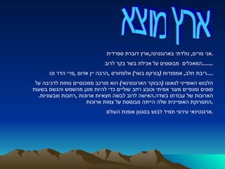 ארץ מוצא  אני מרים ,  נולדתי בארגנטינה , ארץ דוברת ספרדית . המאכלים  מבוססים על אכילת בשר בקר לרוב ....... ריבת חלב ,  אמפנדות  ( בורקס בשר )  אלפחורס  , הרבה יין אדום  , פרי הדר וכו .... הלבוש האופייני לגאוצו  ( הבוקר הארגנטינאי )  הוא מורכב ממכנסיים נוחות לרכיבה על סוסים ומגפיים מעור אמיתי וכובע רחב שוליים כדי להיות מוגן מהשמש והגשם בשעות הארוכות של עבודתו בשדה . האישה לרוב לבשה חצאיות ארוכות  , רחבות וצבעוניות .  התסרוקת האופיינית שלה הייתה מבוססת על צמות ארוכות . ארגנטינאי עירוני תמיד לבוש בסגנון אופנת העולם . 