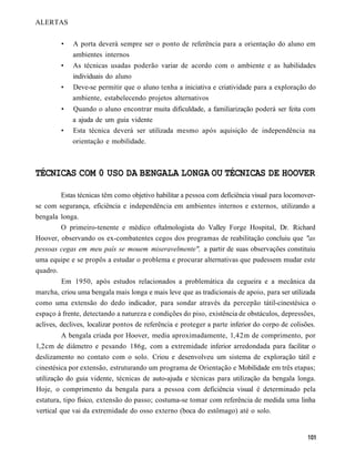 ALERTAS


         •   A porta deverá sempre ser o ponto de referência para a orientação do aluno em
             ambientes internos
         •   As técnicas usadas poderão variar de acordo com o ambiente e as habilidades
             individuais do aluno
         •   Deve-se permitir que o aluno tenha a iniciativa e criatividade para a exploração do
             ambiente, estabelecendo projetos alternativos
         •   Quando o aluno encontrar muita dificuldade, a familiarização poderá ser feita com
             a ajuda de um guia vidente
         •   Esta técnica deverá ser utilizada mesmo após aquisição de independência na
             orientação e mobilidade.



TÉCNICAS COM 0 USO DA BENGALA LONGA OU TÉCNICAS DE HOOVER

        Estas técnicas têm como objetivo habilitar a pessoa com deficiência visual para locomover-
se com segurança, eficiência e independência em ambientes internos e externos, utilizando a
bengala longa.
        O primeiro-tenente e médico oftalmologista do Valley Forge Hospital, Dr. Richard
Hoover, observando os ex-combatentes cegos dos programas de reabilitação concluiu que "as
pessoas cegas em meu país se mouem miseravelmente", a partir de suas observações constituiu
uma equipe e se propôs a estudar o problema e procurar alternativas que pudessem mudar este
quadro.
         Em 1950, após estudos relacionados a problemática da cegueira e a mecânica da
marcha, criou uma bengala mais longa e mais leve que as tradicionais de apoio, para ser utilizada
como uma extensão do dedo indicador, para sondar através da percepão tátil-cinestésica o
espaço à frente, detectando a natureza e condições do piso, existência de obstáculos, depressões,
aclives, declives, localizar pontos de referência e proteger a parte inferior do corpo de colisões.
         A bengala criada por Hoover, media aproximadamente, l,42m de comprimento, por
l,2cm de diâmetro e pesando 186g, com a extremidade inferior arredondada para facilitar o
deslizamento no contato com o solo. Criou e desenvolveu um sistema de exploração tátil e
cinestésica por extensão, estruturando um programa de Orientação e Mobilidade em três etapas;
utilização do guia vidente, técnicas de auto-ajuda e técnicas para utilização da bengala longa.
Hoje, o comprimento da bengala para a pessoa com deficiência visual é determinado pela
estatura, tipo físico, extensão do passo; costuma-se tomar com referência de medida uma linha
vertical que vai da extremidade do osso externo (boca do estômago) até o solo.
 