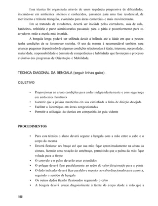 Essa técnica foi organizada através de umm sequência progressiva de dificuldades,
iniciando-se em ambientes internos e conhecidos, passando para uma fase residencial, de
movimento e trânsito tranquilo, evoluindo para áreas comerciais e mais movimentadas.
        Em se tratando de estudantes, deverá ser iniciada pelos corredores, sala de aula,
banheiros, refeitório e parte administrativa passando para o pátio e posteriormente para os
arredores onde a escola está inserida.
         A bengala longa poderá ser utilizada desde a infância até a idade em que a pessoa
tenha condições de se locomover sozinha. O uso da mesma é recomendável também para
crianças pequenas dependendo de algumas condições relacionadas à idade, interesse, necessidade,
maturidade, responsabilidade e domínio de competências e habilidades que favoreçam o processo
evolutivo dos programas de Orientação e Mobilidade.



TÉCNICA DIAGONAL DA BENGALA (seguir linhas guias)

OBJETIVO


        •    Proporcionar ao aluno condições para andar independentemente e com segurança
             em ambientes familiares
        •    Garantir que a pessoa mantenha em sua caminhada a linha de direção desejada
        •    Facilitar a locomoção em áreas congestionadas
        •    Permitir a utilização da técnica em companhia do guia vidente



PROCEDIMENTOS


        •    Para esta técnica o aluno deverá segurar a bengala com a mão entre o cabo e o
             corpo da mesma
        •    Deverá flexionar seu braço até que sua mão fique aproximadamente na altura da
             cintura, fazendo uma rotação do antebraço, permitindo que a palma da mão fique
             voltada para a frente
        •    O cotovelo e o pulso deverão estar estendidos
        •    O polegar deverá ficar paralelamente ao redor do cabo direcionado para a ponta
        •    O dedo indicador deverá ficar paralelo e superior ao cabo direcionado para a ponta,
             seguindo o sentido da bengala
         •   Os outros dedos ficarão flexionados segurando o cabo
         •   A bengala deverá cruzar diagonalmente à frente do corpo desde a mão que a
 