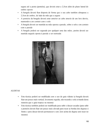 segura até a ponta (ponteira), que deverá estar a 2,5cm além do plano lateral do
          ombro oposto
     •    A bengala deverá ficar disposta de forma que o seu cabo também ultrapasse a
          2,5cm do ombro, do lado da mão que a segura
     •    A ponteira da bengala deverá estar anterior ao cabo através de um leve desvio,
          mantendo-a em contato com o solo
     •    A bengala deverá ser mantida na mão oposta a parede, sobre o solo e em contato
          com a parede
     •    A bengala poderá ser segurada por qualquer uma das mãos, porém deverá ser
          mantida naquela oposta à parede a ser rastreada




ALERTAS

     •    Esta técnica poderá ser modificada com o uso do guia vidente (a bengala deverá
          ficar um pouco mais vertical, levemente erguida, não tocando o solo evitando desta
          maneira que o guia tropece na mesma)
     •    Esta técnica também poderá ser modificada para subir e descer escadas (para subir
          a ponteira deverá ficar um pouco mais elevada para tocar as bordas dos degraus à
          frente e para descer deverá permanecer a uns 2cm acima do degrau sem tocar no
          mesmo)
 