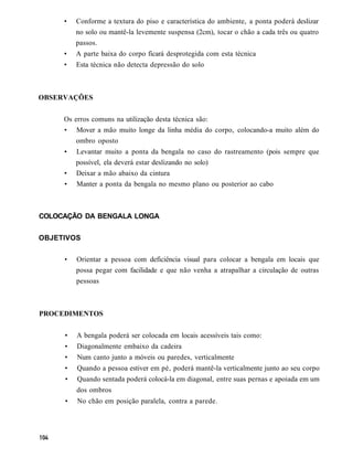 •   Conforme a textura do piso e característica do ambiente, a ponta poderá deslizar
         no solo ou mantê-la levemente suspensa (2cm), tocar o chão a cada três ou quatro
         passos.
     •   A parte baixa do corpo ficará desprotegida com esta técnica
     •   Esta técnica não detecta depressão do solo



OBSERVAÇÕES


     Os erros comuns na utilização desta técnica são:
     • Mover a mão muito longe da linha média do corpo, colocando-a muito além do
         ombro oposto
     •   Levantar muito a ponta da bengala no caso do rastreamento (pois sempre que
         possível, ela deverá estar deslizando no solo)
     •   Deixar a mão abaixo da cintura
     •   Manter a ponta da bengala no mesmo plano ou posterior ao cabo



COLOCAÇÃO DA BENGALA LONGA


OBJETIVOS

     •   Orientar a pessoa com deficiência visual para colocar a bengala em locais que
         possa pegar com facilidade e que não venha a atrapalhar a circulação de outras
         pessoas



PROCEDIMENTOS


     •   A bengala poderá ser colocada em locais acessíveis tais como:
     •   Diagonalmente embaixo da cadeira
     •   Num canto junto a móveis ou paredes, verticalmente
     •   Quando a pessoa estiver em pé, poderá mantê-la verticalmente junto ao seu corpo
     •   Quando sentada poderá colocá-la em diagonal, entre suas pernas e apoiada em um
         dos ombros
     •   No chão em posição paralela, contra a parede.
 