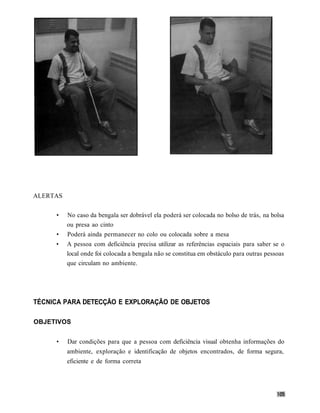ALERTAS


     •    No caso da bengala ser dobrável ela poderá ser colocada no bolso de trás, na bolsa
          ou presa ao cinto
     •    Poderá ainda permanecer no colo ou colocada sobre a mesa
     •    A pessoa com deficiência precisa utilizar as referências espaciais para saber se o
          local onde foi colocada a bengala não se constitua em obstáculo para outras pessoas
          que circulam no ambiente.




TÉCNICA PARA DETECÇÃO E EXPLORAÇÃO DE OBJETOS

OBJETIVOS


     •    Dar condições para que a pessoa com deficiência visual obtenha informações do
          ambiente, exploração e identificação de objetos encontrados, de forma segura,
          eficiente e de forma correta
 