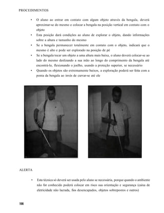 PROCEDIMENTOS

     •   O aluno ao entrar em contato com algum objeto através da bengala, deverá
         aproximar-se do mesmo e colocar a bengala na posição vertical em contato com o
         objeto
     •   Esta posição dará condições ao aluno de explorar o objeto, dando informações
         sobre a altura e tamanho do mesmo
     •   Se a bengala permanecer totalmente em contato com o objeto, indicará que o
         mesmo é alto e pode ser explorado na posição de pé
     •   Se a bengala tocar um objeto a uma altura mais baixa, o aluno deverá colocar-se ao
         lado do mesmo deslizando a sua mão ao longo do comprimento da bengala até
         encontrá-lo, flexionando o joelho, usando a proteção superior, se necessário
     •   Quando os objetos são extremamente baixos, a exploração poderá ser feita com a
         ponta da bengala ao invés de curvar-se até ele




ALERTA


     •   Esta técnica só deverá ser usada pelo aluno se necessária, porque quando o ambiente
         não for conhecido poderá colocar em risco sua orientação e segurança (caixa de
         eletricidade não lacrada, fios desencapados, objetos sobrepostos e outros)
 