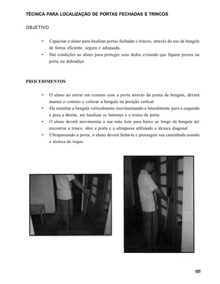 TÉCNICA PARA LOCALIZAÇÃO DE PORTAS FECHADAS E TRINCOS


OBJETIVO


      •    Capacitar o aluno para localizar portas fechadas e trincos, através do uso da bengala
           de forma eficiente, segura e adequada.
      •    Dar condições ao aluno para proteger seus dedos evitando que fiquem presos na
           porta ou dobradiça



PROCEDIMENTOS


      •    O aluno ao entrar em contato com a porta através da ponta da bengala, deverá
           manter o contato e colocar a bengala na posição vertical
      •    Ele mantém a bengala verticalmente movimentando-a lateralmente para a esquerda
           e para a direita, até localizar os batentes e o trinco da porta
      •    O aluno deverá movimentar a sua mão livre para baixo ao longo da bengala até
           encontrar o trinco, abre a porta e a ultrapassa utilizando a técnica diagonal
      •    Ultrapassando a porta, o aluno deverá fechá-la e prosseguir sua caminhada usando
           a técnica de toque.
 